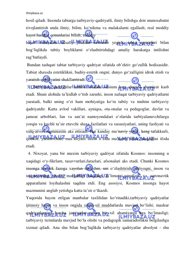 Ilmiybaza.uz 
 
hosil qiladi. Insonda tabiatga tarbiyaviy-qadriyatli, ilmiy bilishga doir munosabatni 
rivojlantirish unda ilmiy, bilim, ko‘nikma va malakalarni egallash; real moddiy 
hayot harakat qonunlarini bilish; moddiy 
hayot mohiyatini falsafiy jihatdan tushunib yegish; tabiat qonunlari bilan 
bog‘liqlikda tabiiy boyliklarni o‘zlashtirishdagi amaliy harakatga intilishni 
rag‘batlaydi. 
 Bundan tashqari tabiat tarbiyaviy qadriyat sifatida ob’ektiv go‘zallik hodisasidir. 
Tabiat shaxsda estetiklikni, badiiy-estetik ongni; dunyo go‘zalligini idrok etish va 
yaratish qobiliyatini shakllantiradi. 
 3. Tarbiyaviy qadriyatlar manbai sifatida sotsium ham aloqida ahamiyat kasb 
etadi. Shuni alohida ta’kidlab o‘tish zarurki, inson nafaqat tarbiyaviy qadriyatlarni 
yaratadi, balki uning o‘zi ham mohiyatiga ko‘ra tabiiy va muhim tarbiyaviy 
qadriyatdir. Katta avlod vakillari, ayniqsa, ota-onalar va pedagoglar, davlat va 
jamoat arboblari, fan va san’at namoyondalari o‘zlarida tarbiyalanuvchilarga 
yorqin va kuchli ta’sir etuvchi shaxs fazilatlari va xususiyatlari, uning faoliyati va 
xulq-atvori namunasini aks ettiradi. Har kanday ma’naviy yetuk, keng tafakkurli, 
ijodkor, yaratuvchan, mas’uliyatli inson o‘zida ma’naviy ustoz maqomini ifoda 
etadi. 
  4. Nixoyat, yana bir muxim tarbiyaviy qadriyat sifatida Kosmos: insonning u 
xaqidagi o‘y-fikrlarn, tasavvurlari,farazlari, afsonalari aks etadi. Chunki Kosmos 
insonga kosmik fazoga xayolan intilishni, uni o‘zlashtirish ishtiyoqni, inson va 
insoniyatning abadiy mavjudligi haqidagi ta’limotni,astrofizik va astronavtik 
apparatlarni loyihalashni taqdim etdi. Eng asosiysi, Kosmos insonga hayot 
mazmunini anglab yetishga katta ta’sir o‘tkazdi. 
Yuqorida bayon etilgan manbalar taxlilidan ko‘rinadiki,tarbiyaviy qadriyatlar 
ijtimoiy hayot va inson ongida xilma-xil muddatlarda mavjud bo‘lishi; mazkur 
qadriyatlarning barcha jamiyatlar uchun bir xil ahamiyatga ega bo‘lmasligi; 
tarbiyaviy tizimlarda mavjud bo‘la olishi va pedagogik samaradorlikni belgilashga 
xizmat qiladi. Ana shu bilan bog‘liqlikda tarbiyaviy qadriyatlar absolyut - shu 
