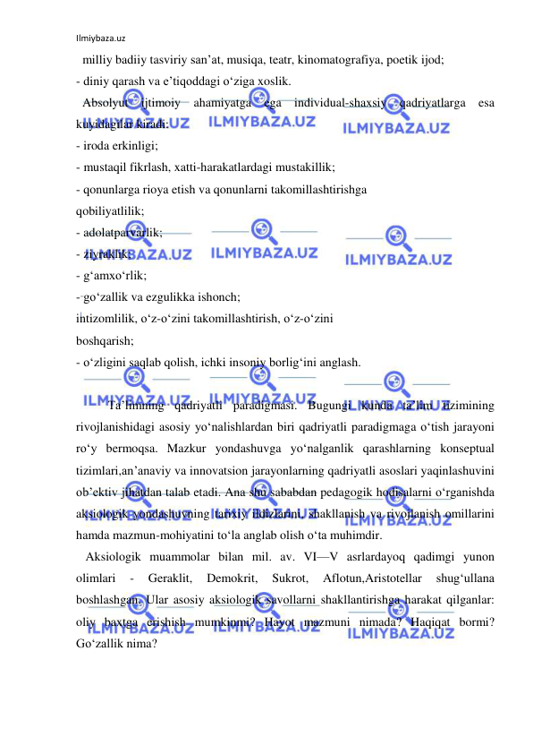 Ilmiybaza.uz 
 
  milliy badiiy tasviriy san’at, musiqa, teatr, kinomatografiya, poetik ijod; 
- diniy qarash va e’tiqoddagi o‘ziga xoslik. 
  Absolyut ijtimoiy ahamiyatga ega individual-shaxsiy qadriyatlarga esa 
kuyidagilar kiradi: 
- iroda erkinligi; 
- mustaqil fikrlash, xatti-harakatlardagi mustakillik; 
- qonunlarga rioya etish va qonunlarni takomillashtirishga 
qobiliyatlilik; 
- adolatparvarlik; 
- ziyraklik; 
- g‘amxo‘rlik; 
- go‘zallik va ezgulikka ishonch; 
intizomlilik, o‘z-o‘zini takomillashtirish, o‘z-o‘zini 
boshqarish; 
- o‘zligini saqlab qolish, ichki insoniy borlig‘ini anglash. 
 
 
Ta’limning qadriyatli paradigmasi. Bugungi kunda ta’lim tizimining 
rivojlanishidagi asosiy yo‘nalishlardan biri qadriyatli paradigmaga o‘tish jarayoni 
ro‘y bermoqsa. Mazkur yondashuvga yo‘nalganlik qarashlarning konseptual 
tizimlari,an’anaviy va innovatsion jarayonlarning qadriyatli asoslari yaqinlashuvini 
ob’ektiv jihatdan talab etadi. Ana shu sababdan pedagogik hodisalarni o‘rganishda 
aksiologik yondashuvning tarixiy ildizlarini, shakllanish va rivojlanish omillarini 
hamda mazmun-mohiyatini to‘la anglab olish o‘ta muhimdir. 
   Aksiologik muammolar bilan mil. av. VI—V asrlardayoq qadimgi yunon 
olimlari 
- 
Geraklit, 
Demokrit, 
Sukrot, 
Aflotun,Aristotellar 
shug‘ullana 
boshlashgan. Ular asosiy aksiologik savollarni shakllantirishga harakat qilganlar: 
oliy baxtga erishish mumkinmi? Hayot mazmuni nimada? Haqiqat bormi? 
Go‘zallik nima? 
