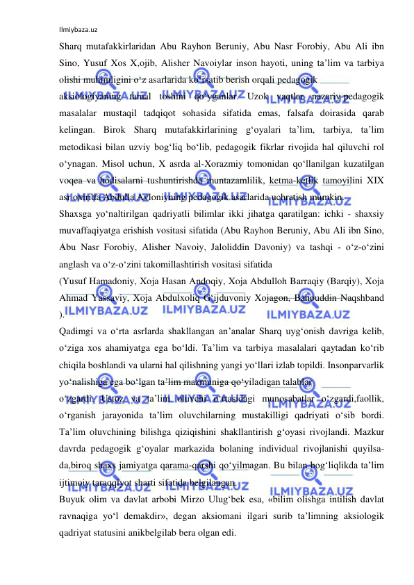 Ilmiybaza.uz 
 
Sharq mutafakkirlaridan Abu Rayhon Beruniy, Abu Nasr Forobiy, Abu Ali ibn 
Sino, Yusuf Xos X,ojib, Alisher Navoiylar inson hayoti, uning ta’lim va tarbiya 
olishi muhimligini o‘z asarlarida ko‘rsatib berish orqali pedagogik 
aksiologiyaning tamal toshini qo‘yganlar. Uzok vaqtlar nazariy-pedagogik 
masalalar mustaqil tadqiqot sohasida sifatida emas, falsafa doirasida qarab 
kelingan. Birok Sharq mutafakkirlarining g‘oyalari ta’lim, tarbiya, ta’lim 
metodikasi bilan uzviy bog‘liq bo‘lib, pedagogik fikrlar rivojida hal qiluvchi rol 
o‘ynagan. Misol uchun, X asrda al-Xorazmiy tomonidan qo‘llanilgan kuzatilgan 
voqea va hodisalarni tushuntirishda muntazamlilik, ketma-ketlik tamoyilini XIX 
asr oxirida Abdulla Avloniyning pedagogik asarlarida uchratish mumkin. 
Shaxsga yo‘naltirilgan qadriyatli bilimlar ikki jihatga qaratilgan: ichki - shaxsiy 
muvaffaqiyatga erishish vositasi sifatida (Abu Rayhon Beruniy, Abu Ali ibn Sino, 
Abu Nasr Forobiy, Alisher Navoiy, Jaloliddin Davoniy) va tashqi - o‘z-o‘zini 
anglash va o‘z-o‘zini takomillashtirish vositasi sifatida 
(Yusuf Hamadoniy, Xoja Hasan Andoqiy, Xoja Abdulloh Barraqiy (Barqiy), Xoja 
Ahmad Yassaviy, Xoja Abdulxoliq G‘ijduvoniy Xojagon, Bahouddin Naqshband 
). 
Qadimgi va o‘rta asrlarda shakllangan an’analar Sharq uyg‘onish davriga kelib, 
o‘ziga xos ahamiyatga ega bo‘ldi. Ta’lim va tarbiya masalalari qaytadan ko‘rib 
chiqila boshlandi va ularni hal qilishning yangi yo‘llari izlab topildi. Insonparvarlik 
yo‘nalishiga ega bo‘lgan ta’lim mazmuniga qo‘yiladigan talablar 
o‘zgardi. Ustoz va ta’lim oluvchi o‘rtasidagi munosabatlar o‘zgardi,faollik, 
o‘rganish jarayonida ta’lim oluvchilarning mustakilligi qadriyati o‘sib bordi. 
Ta’lim oluvchining bilishga qiziqishini shakllantirish g‘oyasi rivojlandi. Mazkur 
davrda pedagogik g‘oyalar markazida bolaning individual rivojlanishi quyilsa-
da,biroq shaxs jamiyatga qarama-qarshi qo‘yilmagan. Bu bilan bog‘liqlikda ta’lim 
ijtimoiy taraqqiyot sharti sifatida belgilangan. 
Buyuk olim va davlat arbobi Mirzo Ulug‘bek esa, «bilim olishga intilish davlat 
ravnaqiga yo‘l demakdir», degan aksiomani ilgari surib ta’limning aksiologik 
qadriyat statusini anikbelgilab bera olgan edi. 
