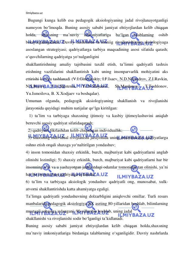 Ilmiybaza.uz 
 
  Bugungi kunga kelib esa pedagogik aksiologiyaning jadal rivojlanayotganligi 
namoyon bo‘lmoqda. Buning asosiy sababi jamiyat ehtiyojlardan kelib chiqqan 
holda, 
shaxsning 
ma’naviy 
imkoniyatlariga 
bo‘lgan 
talablarning 
oshib 
borayotganligidadir. Davriy nashrlarda ta’limniig rivojlanishining aksiologiyaga 
asoslangan strategiyasi; qadriyatlarga tarbiya maqsadining asosi sifatida qarash; 
o‘quvchilarning qadriyatga yo‘nalganligini 
shakllantirishning amaliy tajribasini taxdil etish, ta’limni qadriyatli tashxis 
etishning vazifalarini shakllantirish kabi uning insonparvarlik mohiyatini aks 
ettirishi ko‘zga tashlanadi (V.I.Ginesinskiy, I.F.Isaev, N.D.Nikandrov, Z.I.Ravkin, 
N.S.Rozov, 
V.A.Slastenin, 
Ye.N.Shiyanov, 
Sh.Mardonov, 
T.Toshlonov, 
Yu.Ismoilova, B. X.Xodjaev va boshqalar). 
Umuman olganda, pedagogik aksiologiyaning shakllanish va rivojlanishi 
jarayonida quyidagi muhim natijalar qo‘lga kiritilgan: 
   1) ta’lim va tarbiyaga shaxsning ijtimoiy va kasbiy ijtimoylashuvini aniqlab 
beruvchi asosiy qadriyat sifatidaqarash; 
  2) qadriyatli fikrlashdan kelib chiqadigan individuallik; 
  3) shaxsning individual rivojlanishi jarayonida uning umuminsoniy qadriyatlarga 
oshno etish orqali shaxsga yo‘naltirilgan yondashuv; 
4) inson tomonidan shaxsiy erkinlik, burch, majburiyat kabi qadriyatlarni anglab 
olinishi lozimligi; 5) shaxsiy erkinlik, burch, majburiyat kabi qadriyatlarni har bir 
insonning o‘zi va u yashayotgan jamiyatdagi odamlar tomonidan tan olinishi, ya’ni 
har bir inson uchun qadriyatga aylanishi; 
6) ta’lim va tarbiyaga aksiologik yondashuv qadriyatli ong, munosabat, xulk-
atvorni shakllantirishda katta ahamiyatga egaligi. 
Ta’limga qadriyatli yondashuvning dolzarbligini aniqlovchi omillar. Turli resurs 
manbalarida pedagogik aksiologiya XX asriing 80-yillaridan boshlab, bilimlarning 
mustaqil sohasiga aylangani, 90-yillardan boshlab, uning jadal 
shakllanishi va rivojlanishi sodir bo‘lganligi ta’kidlanadi. 
Buning asosiy sababi jamiyat ehtiyojlardan kelib chiqqan holda,shaxsning 
ma’naviy imkoniyatlariga birdaniga talablarning o‘sganligidir. Davriy nashrlarda 
