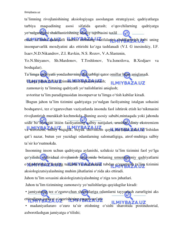 Ilmiybaza.uz 
 
ta’limning rivojlanishining aksiologiyaga asoslangan strategiyasi; qadriyatlarga 
tarbiya 
maqsadining 
asosi 
sifatida 
qarash; 
o‘quvchilarning 
qadriyatga 
yo‘nalganligini shakllantirishning amaliy tajribasini taxlil 
etish, ta’limni qadriyatli tashxis etishning vazifalarini shakllantirish kabi uning 
insonparvarlik moxdyatini aks ettirishi ko‘zga tashlanadi (V.I. G inesinskiy, I.F. 
Isaev,N.D.Nikandrov, Z.I. Ravkin, N.S. Rozov, V.A.Slastenin, 
Ye.N.Shiyanov, Sh.Mardonov, T.Toshlonov, Yu.Ismoilova, B.Xodjaev va 
boshqalar). 
Ta’limga qadriyatli yondashuvning dolzarbligi qator omillar bilan aniqlanadi. 
  Ularga jahon ta’lim tizimini aksiologizatsiyalash; 
  zamonaviy ta’limning qadriyatli yo‘nalishlarini aniqlash; 
  avtoritar ta’lim paradigmasidan insonparvar ta’limga o‘tish kabilar kiradi. 
  Bugun jahon ta’lim tizimini qadriyatga yo‘nalgan faoliyatning istalgan sohasini 
boshqaruvi, tez o‘zgaruvchan vaziyatlarda insonda faol ishtirok etish ko‘nikmasini 
rivojlantirish murakkab kechmokda. Buning asosiy sababi,mintaqada yoki jahonda 
sodir bo‘layotgan inson faoliyatining salbiy natijalari, urushlar, diniy ekstremizm 
va terrorizm, milliy biqiqlik, buyuk shovinizm qaysi davlatda sodir bo‘lishidan 
qat’i nazar, butun yer yuzidagi odamlarning salomatligiga, atrof-muhitga salbiy 
ta’sir ko‘rsatmokda. 
 Insonning inson uchun qadriyatga aylanishi, uzluksiz ta’lim tizimini faol yo‘lga 
qo‘yilishi, individual rivojlanish jarayonida bolaning umuminsoniy qadriyatlarni 
o‘zlashtirishi,ta’limning tuzilishi va mazmunini tubdan o‘zgartirish ta’lim tizimini 
aksiologizatsiyalashning muhim jihatlarini o‘zida aks ettiradi. 
Jahon ta’lim soxasini aksiologizatsiyalashning o‘ziga xos jnhatlari. 
 Jahon ta’lim tizimining zamonaviy yo‘nalishlariga quyidagilar kiradi: 
 • jamiyatning tez o‘zgaruvchan sharoitlariga odamlarni tayyorlash zarurligini aks 
ettiradigan jamiyat o‘zgarishining yuqori sur’ati; 
 • madaniyatlararo o‘zaro ta’sir etishning o‘sishi sharoitida postindustrial, 
axborotlashgan jamiyatga o‘tilishi; 
