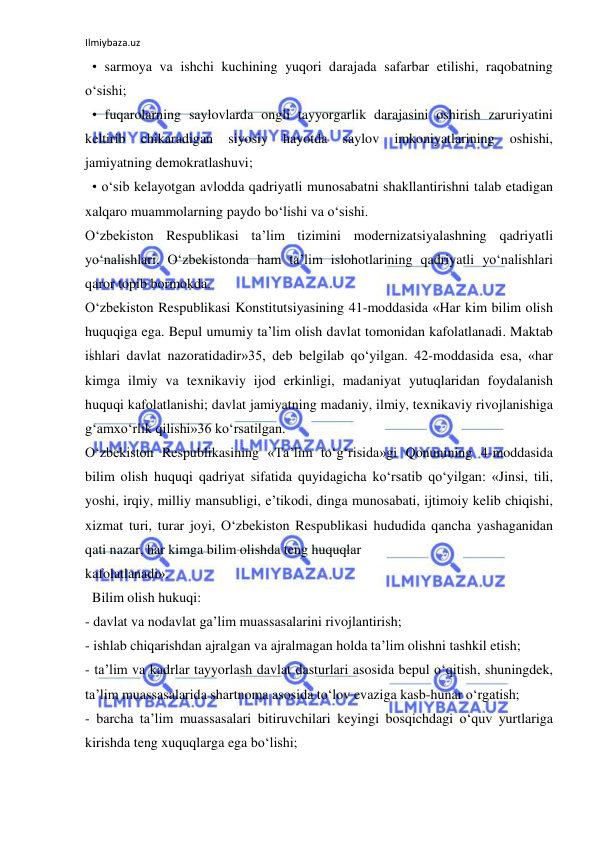 Ilmiybaza.uz 
 
  • sarmoya va ishchi kuchining yuqori darajada safarbar etilishi, raqobatning 
o‘sishi; 
  • fuqarolarning saylovlarda ongli tayyorgarlik darajasini oshirish zaruriyatini 
keltirib 
chikaradigan 
siyosiy 
hayotda 
saylov 
imkoniyatlarining 
oshishi, 
jamiyatning demokratlashuvi; 
  • o‘sib kelayotgan avlodda qadriyatli munosabatni shakllantirishni talab etadigan 
xalqaro muammolarning paydo bo‘lishi va o‘sishi. 
O‘zbekiston Respublikasi ta’lim tizimini modernizatsiyalashning qadriyatli 
yo‘nalishlari. O‘zbekistonda ham ta’lim islohotlarining qadriyatli yo‘nalishlari 
qaror topib bormokda. 
O‘zbekiston Respublikasi Konstitutsiyasining 41-moddasida «Har kim bilim olish 
huquqiga ega. Bepul umumiy ta’lim olish davlat tomonidan kafolatlanadi. Maktab 
ishlari davlat nazoratidadir»35, deb belgilab qo‘yilgan. 42-moddasida esa, «har 
kimga ilmiy va texnikaviy ijod erkinligi, madaniyat yutuqlaridan foydalanish 
huquqi kafolatlanishi; davlat jamiyatning madaniy, ilmiy, texnikaviy rivojlanishiga 
g‘amxo‘rlik qilishi»36 ko‘rsatilgan. 
O‘zbekiston Respublikasining «Ta’lim to‘g‘risida»gi Qonunining 4-moddasida 
bilim olish huquqi qadriyat sifatida quyidagicha ko‘rsatib qo‘yilgan: «Jinsi, tili, 
yoshi, irqiy, milliy mansubligi, e’tikodi, dinga munosabati, ijtimoiy kelib chiqishi, 
xizmat turi, turar joyi, O‘zbekiston Respublikasi hududida qancha yashaganidan 
qati nazar, har kimga bilim olishda teng huquqlar 
kafolatlanadi». 
  Bilim olish hukuqi: 
- davlat va nodavlat ga’lim muassasalarini rivojlantirish; 
- ishlab chiqarishdan ajralgan va ajralmagan holda ta’lim olishni tashkil etish; 
- ta’lim va kadrlar tayyorlash davlat dasturlari asosida bepul o‘qitish, shuningdek, 
ta’lim muassasalarida shartnoma asosida to‘lov evaziga kasb-hunar o‘rgatish; 
- barcha ta’lim muassasalari bitiruvchilari keyingi bosqichdagi o‘quv yurtlariga 
kirishda teng xuquqlarga ega bo‘lishi; 
