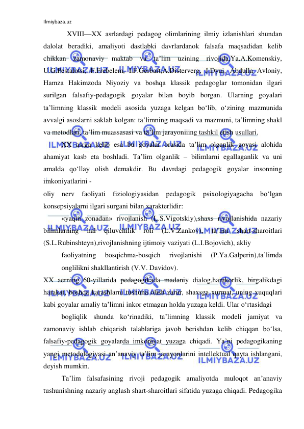 Ilmiybaza.uz 
 
   XVIII—XX asrlardagi pedagog olimlarining ilmiy izlanishlari shundan 
dalolat beradiki, amaliyoti dastlabki davrlardanok falsafa maqsadidan kelib 
chikkan zamonaviy maktab va ta’lim uzining rivojida,Ya.A.Komenskiy, 
U.G.Pestalotsi, F.Frebelem, I.F.Gerbart,A.Disterverg, J.Dyui, Abdulla Avloniy, 
Hamza Hakimzoda Niyoziy va boshqa klassik pedagoglar tomonidan ilgari 
surilgan falsafiy-pedagogik goyalar bilan boyib borgan. Ularning goyalari 
ta’limning klassik modeli asosida yuzaga kelgan bo‘lib, o‘zining mazmunida 
avvalgi asoslarni saklab kolgan: ta’limning maqsadi va mazmuni, ta’limning shakl 
va metodlari, ta’lim muassasasi va ta’lim jarayoniiing tashkil etish usullari. 
XX asrga kelib esa bu goyalar orasida ta’lim olganlik goyasi alohida 
ahamiyat kasb eta boshladi. Ta’lim olganlik – bilimlarni egallaganlik va uni 
amalda qo‘llay olish demakdir. Bu davrdagi pedagogik goyalar insonning 
imkoniyatlarini - 
oliy nerv faoliyati fiziologiyasidan pedagogik psixologiyagacha bo‘lgan 
konsepsiyalarni ilgari surgani bilan xarakterlidir:  
«yaqin zonadan» rivojlanish (L.S.Vigotskiy),shaxs rivojlanishida nazariy 
bilimlarning 
hal 
qiluvchilik 
roli 
(L.V.Zankov), 
ta’lim 
shart-sharoitlari 
(S.L.Rubinshteyn),rivojlanishning ijtimoiy vaziyati (L.I.Bojovich), akliy 
faoliyatning 
bosqichma-bosqich 
rivojlanishi 
(P.Ya.Galperin),ta’limda 
onglilikni shakllantirish (V.V. Davidov). 
XX aerning 60-yillarida pedagogikada madaniy dialog,hamkorlik, birgalikdagi 
harakat, boshqa karashlarni tushuna olish zarur, shaxsga xurmat, uning xuquqlari 
kabi goyalar amaliy ta’limni inkor etmagan holda yuzaga keldi. Ular o‘rtasidagi 
bogliqlik shunda ko‘rinadiki, ta’limning klassik modeli jamiyat va 
zamonaviy ishlab chiqarish talablariga javob berishdan kelib chiqqan bo‘lsa, 
falsafiy-pedagogik goyalarda imkoniyat yuzaga chiqadi. Ya’ni pedagogikaning 
yangi metodologiyasi an’anaviy ta’lim jarayonlarini intellektual qayta ishlangani, 
deyish mumkin. 
Ta’lim falsafasining rivoji pedagogik amaliyotda muloqot an’anaviy 
tushunishning nazariy anglash shart-sharoitlari sifatida yuzaga chiqadi. Pedagogika 
