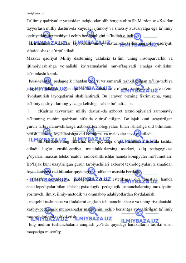 Ilmiybaza.uz 
 
Ta’limiy qadriyatlar yuzasidan tadqiqotlar olib borgan olim Sh.Mardonov «Kadrlar 
tayyorlash milliy dasturi»da kuyidagi ijtimoiy va shaxsiy xususiyatga ega ta’limiy 
qadriyatlarning mohiyati ochib berilganligini ta’kidlab o‘tadi: 
  «Birinchidan, «Kadrlar tayyorlash milliy dasturi»da ta’limning oliy qadriyati 
sifatida shaxe e’tirof etiladi. 
Mazkur qadriyat Milliy dasturning uzluksiz ta’lim, uning insonparvarlik va 
ijtimoiylashishga yo‘nalishi ko‘rsatmalarini muvaffaqiyatli amalga oshirishni 
ta’minlashi kerak. 
  Iyusinchidan, pedagogik jihatdan to‘g‘ri va samarali tashkil etilgan ta’lim-tarbiya 
jarayoni talabada mustaqil ta’lim olish, o‘z-o‘zini tarbiyalash, o‘z-o‘zini 
rivojlantirish layoqatlarini shakllantiradi. Bu jarayon bizning fikrimizcha, yangi 
ta’limiy qadriyatlarning yuzaga kelishiga sabab bo‘ladi..... ». 
«Kadrlar tayyorlash milliy dasturi»da axborot texnologiyalari zamonaviy 
ta’limning muhim qadriyati sifatida e’tirof etilgan. Bo‘lajak kuni uzaytirilgan 
guruh tarbiyalanuvchilariga axborot texnologiyalari bilan ishlashga oid bilimlarni 
berish, ulardan foydalanishga oid ko‘nikma va malakalar tavsiya etiladi. 
Sh.Mardonovning fikricha, ular quyidagi o‘quv manbalari asosida tashkil 
etiladi: lug‘at, ensiklopediya, mutafakkirlarning asarlari, xalq pedagogikasi 
g‘oyalari, maxsus teleko‘rsatuv, radioeshittirishlar hamda kompyuter ma’lumotlari. 
Bo‘lajak kuni uzaytirilgan guruh tarbiyachilari axborot texnologiyalari xizmatidan 
foydalanishga oid bilimlar quyidagi metodikalar asosida beriladi: 
- falsafa, psixologiya, pedagogika, etika, estetikaga oid lugatlar hamda 
ensiklopediyalar bilan ishlash; psixologik- pedagogik tushunchalarning moxdyatini 
yorituvchi ilmiy, ilmiy-metodik va ommabop adabiyotlardan foydalanish; 
- muqobil tushuncha va ifodalarni anglash (chunonchi, shaxe va uning rivojlanishi; 
kasbiy-pedagogik munosabatlar mazmunini ochib berish)ga yo‘naltirilgan ta’limiy 
mashg‘ulotlarni tashkil etish. 
  Eng muhim tushunchalarni aniqlash yo‘lida quyidagi harakatlarni tashkil etish 
maqsadga muvofiq: 
