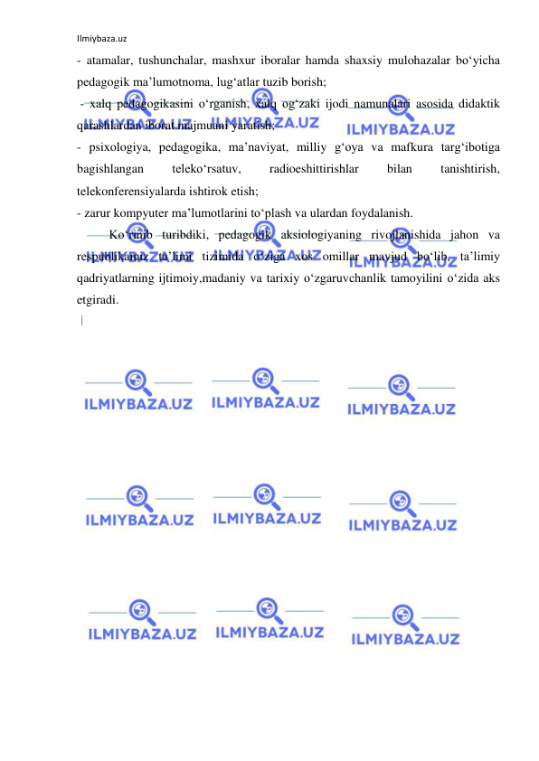 Ilmiybaza.uz 
 
- atamalar, tushunchalar, mashxur iboralar hamda shaxsiy mulohazalar bo‘yicha 
pedagogik ma’lumotnoma, lug‘atlar tuzib borish; 
 - xalq pedagogikasini o‘rganish, xalq og‘zaki ijodi namunalari asosida didaktik 
qarashlardan iborat majmuani yaratish;  
- psixologiya, pedagogika, ma’naviyat, milliy g‘oya va mafkura targ‘ibotiga 
bagishlangan 
teleko‘rsatuv, 
radioeshittirishlar 
bilan 
tanishtirish, 
telekonferensiyalarda ishtirok etish; 
- zarur kompyuter ma’lumotlarini to‘plash va ulardan foydalanish. 
Ko‘rinib turibdiki, pedagogik aksiologiyaning rivojlanishida jahon va 
respublikamiz ta’limi tizimida o‘ziga xos omillar mavjud bo‘lib, ta’limiy 
qadriyatlarning ijtimoiy,madaniy va tarixiy o‘zgaruvchanlik tamoyilini o‘zida aks 
etgiradi. 
 
