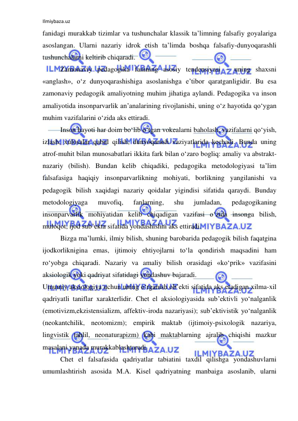 Ilmiybaza.uz 
 
fanidagi murakkab tizimlar va tushunchalar klassik ta’limning falsafiy goyalariga 
asoslangan. Ularni nazariy idrok etish ta’limda boshqa falsafiy-dunyoqarashli 
tushunchalarni keltirib chiqaradi. 
Zamonaviy pedagogika fanining asosiy tendensiyasi – uning shaxsni 
«anglash», o‘z dunyoqarashishiga asoslanishga e’tibor qaratganligidir. Bu esa 
zamonaviy pedagogik amaliyotning muhim jihatiga aylandi. Pedagogika va inson 
amaliyotida insonparvarlik an’analarining rivojlanishi, uning o‘z hayotida qo‘ygan 
muhim vazifalarini o‘zida aks ettiradi. 
Inson hayoti har doim bo‘lib o‘tgan vokealarni baholash, vazifalarni qo‘yish, 
izlash, xulosalar qabul qilish, dunyoqarash vaziyatlarida kechadi. Bunda uning 
atrof-muhit bilan munosabatlari ikkita fark bilan o‘zaro bogliq: amaliy va abstrakt-
nazariy (bilish). Bundan kelib chiqadiki, pedagogika metodologiyasi ta’lim 
falsafasiga haqiqiy insonparvarlikning mohiyati, borlikning yangilanishi va 
pedagogik bilish xaqidagi nazariy qoidalar yigindisi sifatida qaraydi. Bunday 
metodologiyaga 
muvofiq, 
fanlarning, 
shu 
jumladan, 
pedagogikaning 
insonparvarlik mohiyatidan kelib chiqadigan vazifasi o‘zida insonga bilish, 
muloqot, ijod sub’ekta sifatida yondashishni aks ettiradi. 
Bizga ma’lumki, ilmiy bilish, shuning barobarida pedagogik bilish faqatgina 
ijodkorliknigina emas, ijtimoiy ehtiyojlarni to‘la qondirish maqsadini ham 
ro‘yobga chiqaradi. Nazariy va amaliy bilish orasidagi «ko‘prik» vazifasini 
aksiologik yoki qadriyat sifatidagi yondashuv bajaradi. 
Umumiy aksiologiya uchun uning o‘rganish ob’ekti sifatida aks etadigan xilma-xil 
qadriyatli taniflar xarakterlidir. Chet el aksiologiyasida sub’ektivli yo‘nalganlik 
(emotivizm,ekzistensializm, affektiv-iroda nazariyasi); sub’ektivistik yo‘nalganlik 
(neokantchilik, neotomizm); empirik maktab (ijtimoiy-psixologik nazariya, 
lingvistik tahlil, neonaturapizm) kabi maktablarning ajralib chiqishi mazkur 
masalani yanada murakkablashtaradi. 
Chet el falsafasida qadriyatlar tabiatini taxdil qilishga yondashuvlarni 
umumlashtirish asosida M.A. Kisel qadriyatning manbaiga asoslanib, ularni 
