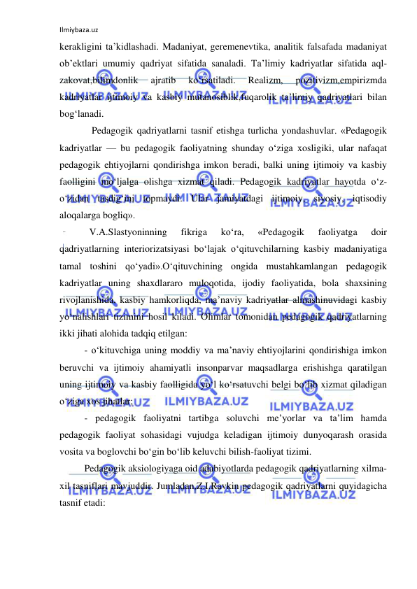 Ilmiybaza.uz 
 
kerakligini ta’kidlashadi. Madaniyat, geremenevtika, analitik falsafada madaniyat 
ob’ektlari umumiy qadriyat sifatida sanaladi. Ta’limiy kadriyatlar sifatida aql-
zakovat,bilimdonlik 
ajratib 
ko‘rsatiladi. 
Realizm, 
pozitivizm,empirizmda 
kadriyatlar ijtimoiy va kasbiy mutanosiblik,fuqarolik ta’limiy qadriyatlari bilan 
bog‘lanadi. 
   Pedagogik qadriyatlarni tasnif etishga turlicha yondashuvlar. «Pedagogik 
kadriyatlar — bu pedagogik faoliyatning shunday o‘ziga xosligiki, ular nafaqat 
pedagogik ehtiyojlarni qondirishga imkon beradi, balki uning ijtimoiy va kasbiy 
faolligini mo‘ljalga olishga xizmat qiladi. Pedagogik kadriyatlar hayotda o‘z-
o‘zidan tasdig‘ini topmaydi. Ular jamiyatdagi ijtimoiy, siyosiy, iqtisodiy 
aloqalarga bogliq». 
  V.A.Slastyoninning 
fikriga 
ko‘ra, 
«Pedagogik 
faoliyatga 
doir 
qadriyatlarning interiorizatsiyasi bo‘lajak o‘qituvchilarning kasbiy madaniyatiga 
tamal toshini qo‘yadi».O‘qituvchining ongida mustahkamlangan pedagogik 
kadriyatlar uning shaxdlararo muloqotida, ijodiy faoliyatida, bola shaxsining 
rivojlanishida, kasbiy hamkorliqda, ma’naviy kadriyatlar almashinuvidagi kasbiy 
yo‘nalishlari tizimini hosil kiladi. Olimlar tomonidan pedagogik qadriyatlarning 
ikki jihati alohida tadqiq etilgan: 
- o‘kituvchiga uning moddiy va ma’naviy ehtiyojlarini qondirishiga imkon 
beruvchi va ijtimoiy ahamiyatli insonparvar maqsadlarga erishishga qaratilgan 
uning ijtimoiy va kasbiy faolligida yo‘l ko‘rsatuvchi belgi bo‘lib xizmat qiladigan 
o‘ziga xos jihatlar; 
- pedagogik faoliyatni tartibga soluvchi me’yorlar va ta’lim hamda 
pedagogik faoliyat sohasidagi vujudga keladigan ijtimoiy dunyoqarash orasida 
vosita va boglovchi bo‘gin bo‘lib keluvchi bilish-faoliyat tizimi. 
Pedagogik aksiologiyaga oid adabiyotlarda pedagogik qadriyatlarning xilma-
xil tasniflari mavjuddir. Jumladan,Z.I.Ravkin pedagogik qadriyatlarni quyidagicha 
tasnif etadi: 
