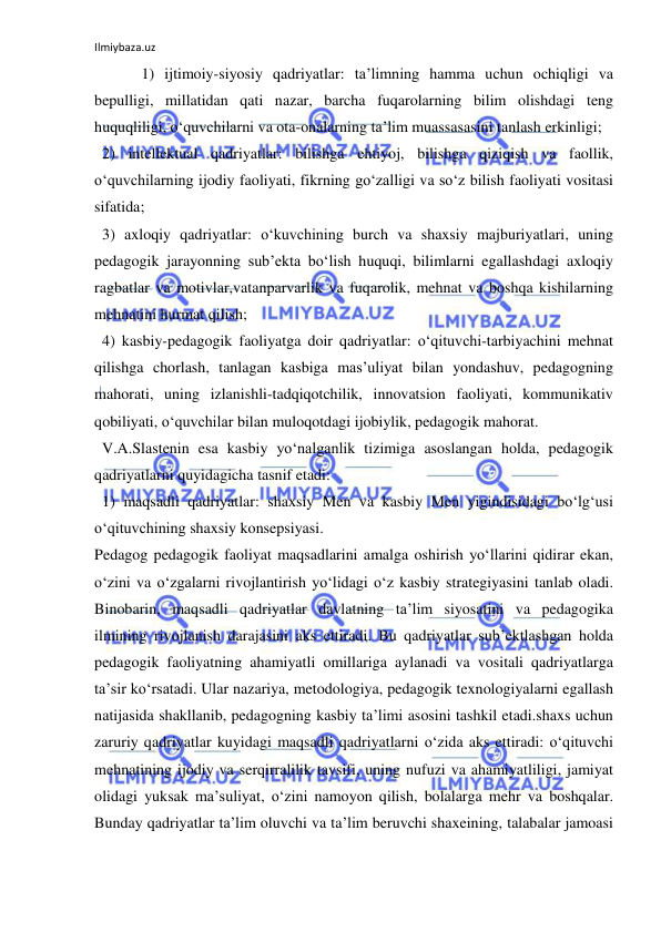 Ilmiybaza.uz 
 
  1) ijtimoiy-siyosiy qadriyatlar: ta’limning hamma uchun ochiqligi va 
bepulligi, millatidan qati nazar, barcha fuqarolarning bilim olishdagi teng 
huquqliligi, o‘quvchilarni va ota-onalarning ta’lim muassasasini tanlash erkinligi; 
  2) intellektual qadriyatlar: bilishga ehtiyoj, bilishga qiziqish va faollik, 
o‘quvchilarning ijodiy faoliyati, fikrning go‘zalligi va so‘z bilish faoliyati vositasi 
sifatida; 
  3) axloqiy qadriyatlar: o‘kuvchining burch va shaxsiy majburiyatlari, uning 
pedagogik jarayonning sub’ekta bo‘lish huquqi, bilimlarni egallashdagi axloqiy 
ragbatlar va motivlar,vatanparvarlik va fuqarolik, mehnat va boshqa kishilarning 
mehnatini hurmat qilish; 
  4) kasbiy-pedagogik faoliyatga doir qadriyatlar: o‘qituvchi-tarbiyachini mehnat 
qilishga chorlash, tanlagan kasbiga mas’uliyat bilan yondashuv, pedagogning 
mahorati, uning izlanishli-tadqiqotchilik, innovatsion faoliyati, kommunikativ 
qobiliyati, o‘quvchilar bilan muloqotdagi ijobiylik, pedagogik mahorat. 
  V.A.Slastenin esa kasbiy yo‘nalganlik tizimiga asoslangan holda, pedagogik 
qadriyatlarni quyidagicha tasnif etadi: 
  1) maqsadli qadriyatlar: shaxsiy Men va kasbiy Men yigindisidagi bo‘lg‘usi 
o‘qituvchining shaxsiy konsepsiyasi. 
Pedagog pedagogik faoliyat maqsadlarini amalga oshirish yo‘llarini qidirar ekan, 
o‘zini va o‘zgalarni rivojlantirish yo‘lidagi o‘z kasbiy strategiyasini tanlab oladi. 
Binobarin, maqsadli qadriyatlar davlatning ta’lim siyosatini va pedagogika 
ilmining rivojlanish darajasini aks ettiradi. Bu qadriyatlar sub’ektlashgan holda 
pedagogik faoliyatning ahamiyatli omillariga aylanadi va vositali qadriyatlarga 
ta’sir ko‘rsatadi. Ular nazariya, metodologiya, pedagogik texnologiyalarni egallash 
natijasida shakllanib, pedagogning kasbiy ta’limi asosini tashkil etadi.shaxs uchun 
zaruriy qadriyatlar kuyidagi maqsadli qadriyatlarni o‘zida aks ettiradi: o‘qituvchi 
mehnatining ijodiy va serqirralilik tavsifi, uning nufuzi va ahamiyatliligi, jamiyat 
olidagi yuksak ma’suliyat, o‘zini namoyon qilish, bolalarga mehr va boshqalar. 
Bunday qadriyatlar ta’lim oluvchi va ta’lim beruvchi shaxeining, talabalar jamoasi 
