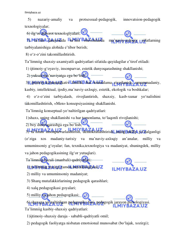 Ilmiybaza.uz 
 
   5) 
nazariy-amaliy 
va 
protsessual-pedagogik, 
innovatsion-pedagogik 
texnologiyalar; 
  6) ilg‘or axborot texnologiyalari; 
  7) 
ta’lim 
jarayonida 
ta’lim 
oluvchilarda 
ma’naviy-axloqiy 
sifatlarning 
tarbiyalanishiga alohida e’tibor berish; 
 8) o‘z-o‘zini takomillashtirish.  
Ta’limniig shaxsiy-axamiyatli qadriyatlari sifatida quyidagilar e’tirof etiladi: 
 1) ijtimoiy-g‘oyaviy, insonparvar, estetik dunyoqarashning shakllanishi; 
  2) yuksak ma’naviyatga ega bo‘lish; 
 3) ijtimoiy-kommunikativ faollik, har tomonlama rivojlanish, umummadaniy, 
kasbiy, intellektual, ijodiy,ma’naviy-axloqiy, estetik, ekologik va boshkalar; 
  4) o‘z-o‘zini tarbiyalash, rivojlantirish, shaxsiy, kasb-xunar yo‘nalishini 
takomillashtirish, «Men» konsepsiyasining shakllanishi. 
 Ta’limniig konseptual-yo‘naltirilgan qadriyatlari: 
 1)shaxs, uning shakllanishi va har tomonlama, to‘laqonli rivojlanishi; 
 2) boy dunyoqarashga ega bo‘lish; 
 3) ta’limni insonparvarlashtirish, demokratlashtirish, uning milliy yo‘nalganligi 
(o‘ziga 
xos 
madaniy-tarixiy 
va 
ma’naviy-axloqiy 
an’analar, 
milliy 
va 
umuminsoniy g‘oyalar; fan, texnika,texnologiya va madaniyat, shuningdek, milliy 
va jahon pedagogikasining ilg‘or yutuqlari). 
 Ta’limniig bazali (manbali) qadriyatlari: 
  1) ta’limniig xozirgi zamon metodologiyasi; 
  2) milliy va umuminsoniy madaniyat; 
  3) Sharq mutafakkirlarining pedagogik qarashlari; 
  4) xalq pedagogikasi goyalari; 
  5) milliy va jahon pedagogikasi; 
  6) shaxsga yo‘naltirilgan pedagogika fani, pedagogik jarayon psixologiyasi. 
Ta’limniig kasbiy-shaxsiy qadriyatlari: 
  1)ijtimoiy-shaxsiy daraja - sababli-qadriyatli omil; 
  2) pedagogik faoliyatga nisbatan emotsional munosabat (bo‘lajak, xozirgi); 
