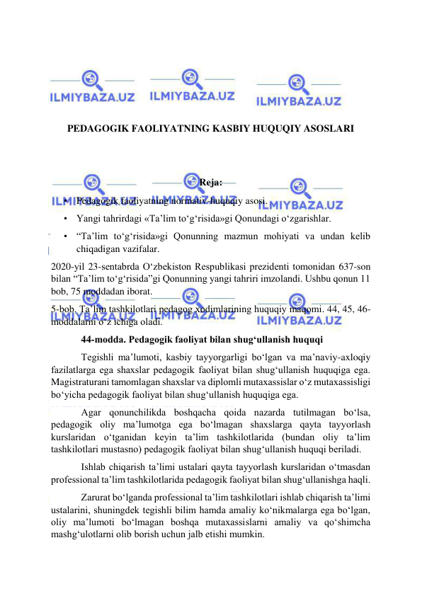  
 
 
 
 
 
PEDAGOGIK FAOLIYATNING KASBIY HUQUQIY ASOSLARI 
 
 
Reja: 
• Pedagogik faoliyatning normativ-huquqiy asosi.  
• Yangi tahrirdagi «Ta’lim to‘g‘risida»gi Qonundagi o‘zgarishlar.  
• “Ta’lim to‘g‘risida»gi Qonunning mazmun mohiyati va undan kelib 
chiqadigan vazifalar. 
2020-yil 23-sentabrda O‘zbekiston Respublikasi prezidenti tomonidan 637-son 
bilan “Ta’lim to‘g‘risida”gi Qonunning yangi tahriri imzolandi. Ushbu qonun 11 
bob, 75 moddadan iborat. 
5-bob. Ta’lim tashkilotlari pedagog xodimlarining huquqiy maqomi. 44, 45, 46-
moddalarni o‘z ichiga oladi. 
44-modda. Pedagogik faoliyat bilan shug‘ullanish huquqi 
Tegishli ma’lumoti, kasbiy tayyorgarligi bo‘lgan va ma’naviy-axloqiy 
fazilatlarga ega shaxslar pedagogik faoliyat bilan shug‘ullanish huquqiga ega. 
Magistraturani tamomlagan shaxslar va diplomli mutaxassislar o‘z mutaxassisligi 
bo‘yicha pedagogik faoliyat bilan shug‘ullanish huquqiga ega.  
Agar qonunchilikda boshqacha qoida nazarda tutilmagan bo‘lsa, 
pedagogik oliy ma’lumotga ega bo‘lmagan shaxslarga qayta tayyorlash 
kurslaridan o‘tganidan keyin ta’lim tashkilotlarida (bundan oliy ta’lim 
tashkilotlari mustasno) pedagogik faoliyat bilan shug‘ullanish huquqi beriladi. 
Ishlab chiqarish ta’limi ustalari qayta tayyorlash kurslaridan o‘tmasdan 
professional ta’lim tashkilotlarida pedagogik faoliyat bilan shug‘ullanishga haqli. 
Zarurat bo‘lganda professional ta’lim tashkilotlari ishlab chiqarish ta’limi 
ustalarini, shuningdek tegishli bilim hamda amaliy ko‘nikmalarga ega bo‘lgan, 
oliy ma’lumoti bo‘lmagan boshqa mutaxassislarni amaliy va qo‘shimcha 
mashg‘ulotlarni olib borish uchun jalb etishi mumkin. 
