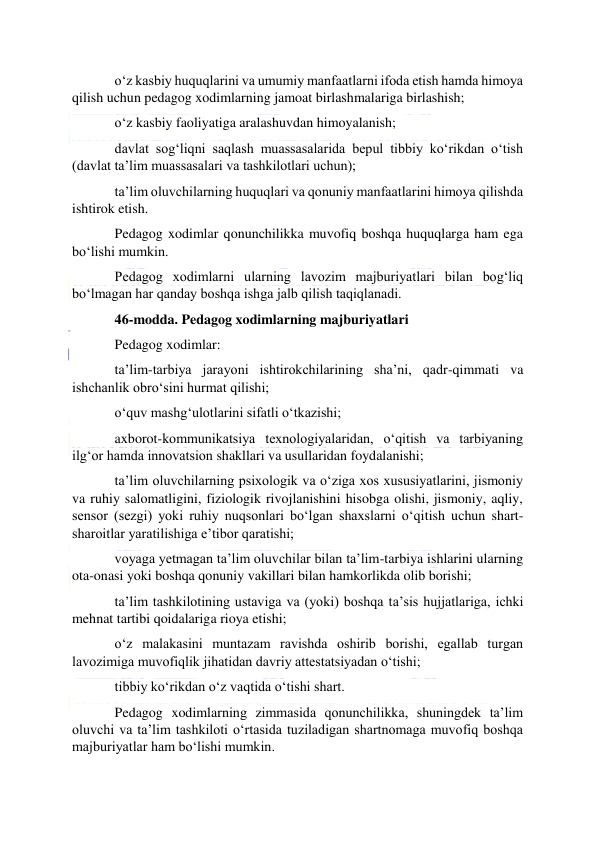  
 
o‘z kasbiy huquqlarini va umumiy manfaatlarni ifoda etish hamda himoya 
qilish uchun pedagog xodimlarning jamoat birlashmalariga birlashish; 
o‘z kasbiy faoliyatiga aralashuvdan himoyalanish; 
davlat sog‘liqni saqlash muassasalarida bepul tibbiy ko‘rikdan o‘tish 
(davlat ta’lim muassasalari va tashkilotlari uchun); 
ta’lim oluvchilarning huquqlari va qonuniy manfaatlarini himoya qilishda 
ishtirok etish.  
Pedagog xodimlar qonunchilikka muvofiq boshqa huquqlarga ham ega 
bo‘lishi mumkin. 
Pedagog xodimlarni ularning lavozim majburiyatlari bilan bog‘liq 
bo‘lmagan har qanday boshqa ishga jalb qilish taqiqlanadi. 
46-modda. Pedagog xodimlarning majburiyatlari 
Pedagog xodimlar: 
ta’lim-tarbiya jarayoni ishtirokchilarining sha’ni, qadr-qimmati va 
ishchanlik obro‘sini hurmat qilishi;  
o‘quv mashg‘ulotlarini sifatli o‘tkazishi; 
axborot-kommunikatsiya texnologiyalaridan, o‘qitish va tarbiyaning 
ilg‘or hamda innovatsion shakllari va usullaridan foydalanishi; 
ta’lim oluvchilarning psixologik va o‘ziga xos xususiyatlarini, jismoniy 
va ruhiy salomatligini, fiziologik rivojlanishini hisobga olishi, jismoniy, aqliy, 
sensor (sezgi) yoki ruhiy nuqsonlari bo‘lgan shaxslarni o‘qitish uchun shart-
sharoitlar yaratilishiga e’tibor qaratishi; 
voyaga yetmagan ta’lim oluvchilar bilan ta’lim-tarbiya ishlarini ularning 
ota-onasi yoki boshqa qonuniy vakillari bilan hamkorlikda olib borishi; 
ta’lim tashkilotining ustaviga va (yoki) boshqa ta’sis hujjatlariga, ichki 
mehnat tartibi qoidalariga rioya etishi; 
o‘z malakasini muntazam ravishda oshirib borishi, egallab turgan 
lavozimiga muvofiqlik jihatidan davriy attestatsiyadan o‘tishi; 
tibbiy ko‘rikdan o‘z vaqtida o‘tishi shart. 
Pedagog xodimlarning zimmasida qonunchilikka, shuningdek ta’lim 
oluvchi va ta’lim tashkiloti o‘rtasida tuziladigan shartnomaga muvofiq boshqa 
majburiyatlar ham bo‘lishi mumkin. 
