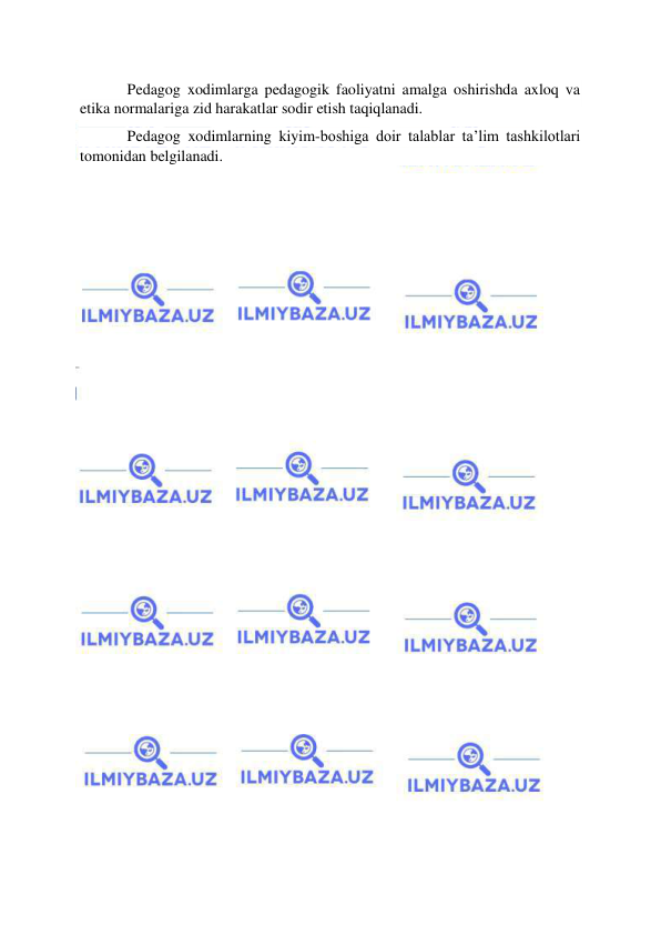  
 
Pedagog xodimlarga pedagogik faoliyatni amalga oshirishda axloq va 
etika normalariga zid harakatlar sodir etish taqiqlanadi. 
Pedagog xodimlarning kiyim-boshiga doir talablar ta’lim tashkilotlari 
tomonidan belgilanadi. 
 
 
 
 
