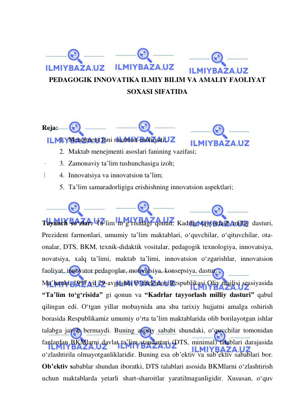  
 
 
 
 
 
PEDAGOGIK INNOVATIKA ILMIY BILIM VA AMALIY FAOLIYAT 
SOXASI SIFATIDA 
 
 
Reja: 
1. Menejment fani mazmun-mohiyati; 
2. Maktab menejmenti asoslari fanining vazifasi; 
3. Zamonaviy ta’lim tushunchasiga izoh; 
4. Innovatsiya va innovatsion ta’lim; 
5. Ta’lim samaradorligiga erishishning innovatsion aspektlari; 
 
 
Tayanch so‘zlar: Ta’lim to‘g‘risidagi qonun, Kadrlar tayyorlash milliy dasturi, 
Prezident farmonlari, umumiy ta’lim maktablari, o‘quvchilar, o‘qituvchilar, ota-
onalar, DTS, BKM, texnik-didaktik vositalar, pedagogik texnologiya, innovatsiya, 
novatsiya, xalq ta’limi, maktab ta’limi, innovatsion o‘zgarishlar, innovatsion 
faoliyat, innovator pedagoglar, motivatsiya, konsepsiya, dastur. 
Ma’lumki, 1997 yil 29-avgustda O‘zbekiston Respublikasi Oliy majlisi sessiyasida 
“Ta’lim to‘g‘risida” gi qonun va “Kadrlar tayyorlash milliy dasturi” qabul 
qilingan edi. O‘tgan yillar mobaynida ana shu tarixiy hujjatni amalga oshirish 
borasida Respublikamiz umumiy o‘rta ta’lim maktablarida olib borilayotgan ishlar 
talabga javob bermaydi. Buning asosiy sababi shundaki, o‘quvchilar tomonidan 
fanlardan BKMlarni davlat ta’lim standartari (DTS, minimal) talablari darajasida 
o‘zlashtirila olmayotganliklaridir. Buning esa ob’ektiv va sub’ektiv sabablari bor. 
Ob’ektiv sabablar shundan iboratki, DTS talablari asosida BKMlarni o‘zlashtirish 
uchun maktablarda yetarli shart-sharoitlar yaratilmaganligidir. Xususan, o‘quv 
