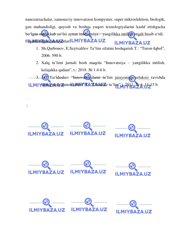  
 
nanozarrachalar, zamonaviy innovatsion kompyuter, super mikroelektron, biologik, 
gen muhandisligi, quyosh va boshqa yuqori texnologiyalarini kashf etishgacha 
bo‘lgan murakkab yo‘lni aynan innovatsiya – yangilikka intilish orqali bosib o‘tdi. 
Foydalanilgan adabiyotlar: 
1. Sh.Qurbonov, E.Seytxalilov Ta’lim sifatini boshqarish T.: “Turon-Iqbol”, 
2006. 590 b. 
2. Xalq ta’limi jurnali bosh maqola “Innovatsiya – yangilikka intilish, 
kelajakka qadam”, t.: 2018. № 1.4-6 b. 
3. J.G‘.Yo‘ldoshev “Innovatsiyalarni ta’lim jarayoniga uzluksiz ravishda 
tatbiq etish zamon talabi” T.: “Uzluksiz ta’lim” j. 2011. № 6, 11-15 b. 
 
 
