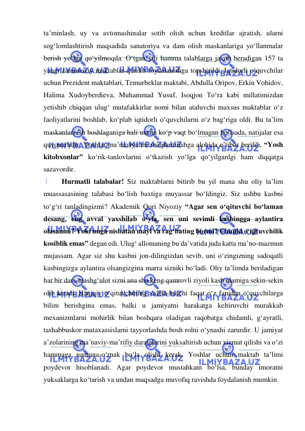  
 
ta’minlash, uy va avtomashinalar sotib olish uchun kreditlar ajratish, ularni 
sog‘lomlashtirish maqsadida sanatoriya va dam olish maskanlariga yo‘llanmalar 
berish yo‘lga qo‘yilmoqda. O‘tgan yili hamma talablarga javob beradigan 157 ta 
yangi zamonaviy maktablar qurilib foydalanishga topshirildi. Iqtidorli o‘quvchilar 
uchun Prezident maktablari, Temurbeklar maktabi, Abdulla Oripov, Erkin Vohidov, 
Halima Xudoyberdieva, Muhammad Yusuf, Isoqjon To‘ra kabi millatimizdan 
yetishib chiqqan ulug‘ mutafakkirlar nomi bilan ataluvchi maxsus maktablar o‘z 
faoliyatlarini boshlab, ko‘plab iqtidorli o‘quvchilarni o‘z bag‘riga oldi. Bu ta’lim 
maskanlari ish boshlaganiga hali uncha ko‘p vaqt bo‘lmagan bo‘lsada, natijalar esa 
quvonarlidir. Yoshlar ma’naviyatini rivojlantirishga alohida e’tibor berilib, “Yosh 
kitobxonlar” ko‘rik-tanlovlarini o‘tkazish yo‘lga qo‘yilganlgi ham diqqatga 
sazavordir. 
 
Hurmatli talabalar! Siz maktablarni bitirib bu yil mana shu oliy ta’lim 
muassasasining talabasi bo‘lish baxtiga muyassar bo‘ldingiz. Siz ushbu kasbni 
to‘g‘ri tanladingizmi? Akademik Qori Niyoziy “Agar sen o‘qituvchi bo‘laman 
desang, eng avval yaxshilab o‘yla, sen uni sevimli kasbingga aylantira 
olasanmi? Yoki unga nisbatan mayl va rag‘bating bormi? Chunki o‘qituvchilik 
kosiblik emas” degan edi. Ulug‘ allomaning bu da’vatida juda katta ma’no-mazmun 
mujassam. Agar siz shu kasbni jon-dilingizdan sevib, uni o‘zingizning sadoqatli 
kasbingizga aylantira olsangizgina marra sizniki bo‘ladi. Oliy ta’limda beriladigan 
har bir dars-mashg‘ulot sizni ana shu keng qamrovli ziyoli kasb olamiga sekin-sekin 
olib kiradi. Haqiqiy o‘qituvchining vazifa-burchi faqat o‘z fanidan o‘quvchilarga 
bilim berishgina emas, balki u jamiyatni harakatga keltiruvchi murakkab 
mexanizmlarni mohirlik bilan boshqara oladigan raqobatga chidamli, g‘ayratli, 
tashabbuskor mutaxassislarni tayyorlashda bosh rolni o‘ynashi zarurdir. U jamiyat 
a’zolarining ma’naviy-ma’rifiy darajalarini yuksaltirish uchun xizmat qilishi va o‘zi 
hammaga namuna-o‘rnak bo‘la olishi kerak. Yoshlar uchun maktab ta’limi 
poydevor hisoblanadi. Agar poydevor mustahkam bo‘lsa, bunday imoratni 
yuksaklarga ko‘tarish va undan maqsadga muvofiq ravishda foydalanish mumkin. 
