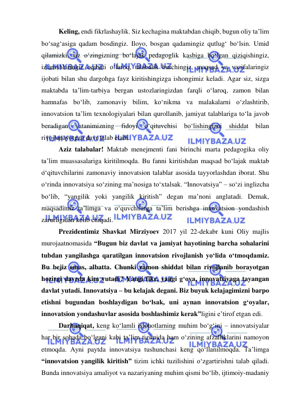  
 
 
Keling, endi fikrlashaylik. Siz kechagina maktabdan chiqib, bugun oliy ta’lim 
bo‘sag‘asiga qadam bosdingiz. Iloyo, bosgan qadamingiz qutlug‘ bo‘lsin. Umid 
qilamizki, siz o‘zingizning bo‘lajak pedagoglik kasbiga bo‘lgan qiziqishingiz, 
izlanishlaringiz oqibati o‘laroq, talabalik burchingiz, maqsad va vazifalaringiz 
ijobati bilan shu dargohga fayz kiritishingizga ishongimiz keladi. Agar siz, sizga 
maktabda ta’lim-tarbiya bergan ustozlaringizdan farqli o‘laroq, zamon bilan 
hamnafas bo‘lib, zamonaviy bilim, ko‘nikma va malakalarni o‘zlashtirib, 
innovatsion ta’lim texnologiyalari bilan qurollanib, jamiyat talablariga to‘la javob 
beradigan vatanimizning fidoyi o‘qituvchisi bo‘lishingizni shiddat bilan 
rivojlanayotgan davr talab etadi.  
 
Aziz talabalar! Maktab menejmenti fani birinchi marta pedagogika oliy 
ta’lim muassasalariga kiritilmoqda. Bu fanni kiritishdan maqsad bo‘lajak maktab 
o‘qituvchilarini zamonaviy innovatsion talablar asosida tayyorlashdan iborat. Shu 
o‘rinda innovatsiya so‘zining ma’nosiga to‘xtalsak. “Innovatsiya” – so‘zi inglizcha 
bo‘lib, “yangilik yoki yangilik kiritish” degan ma’noni anglatadi. Demak, 
maqsadimiz ta’limga va o‘quvchilarga ta’lim berishga innovatsion yondashish 
zarurligidan kelib chiqadi. 
 
Prezidentimiz Shavkat Mirziyoev 2017 yil 22-dekabr kuni Oliy majlis 
murojaatnomasida “Bugun biz davlat va jamiyat hayotining barcha sohalarini 
tubdan yangilashga qaratilgan innovatsion rivojlanish yo‘lida o‘tmoqdamiz. 
Bu bejiz emas, albatta. Chunki zamon shiddat bilan rivojlanib borayotgan 
hozirgi davrda kim yutadi? Yangi fikr, yangi g‘oya, innovatsiyaga tayangan 
davlat yutadi. Innovatsiya – bu kelajak degani. Biz buyuk kelajagimizni barpo 
etishni bugundan boshlaydigan bo‘lsak, uni aynan innovatsion g‘oyalar, 
innovatsion yondashuvlar asosida boshlashimiz kerak”ligini e’tirof etgan edi. 
 
Darhaqiqat, keng ko‘lamli islohotlarning muhim bo‘g‘ini – innovatsiyalar 
har bir sohada bo‘lgani kabi ta’lim tizimida ham o‘zining afzalliklarini namoyon 
etmoqda. Ayni paytda innovatsiya tushunchasi keng qo‘llanilmoqda. Ta’limga 
“innovatsion yangilik kiritish” tizim ichki tuzilishini o‘zgartirishni talab qiladi. 
Bunda innovatsiya amaliyot va nazariyaning muhim qismi bo‘lib, ijtimoiy-madaniy 
