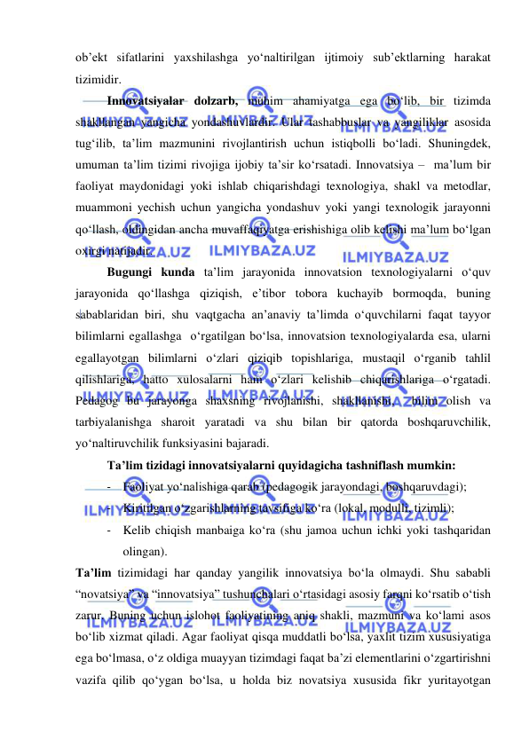  
 
ob’ekt sifatlarini yaxshilashga yo‘naltirilgan ijtimoiy sub’ektlarning harakat 
tizimidir. 
 
Innovatsiyalar dolzarb, muhim ahamiyatga ega bo‘lib, bir tizimda 
shakllangan yangicha yondashuvlardir. Ular tashabbuslar va yangiliklar asosida 
tug‘ilib, ta’lim mazmunini rivojlantirish uchun istiqbolli bo‘ladi. Shuningdek, 
umuman ta’lim tizimi rivojiga ijobiy ta’sir ko‘rsatadi. Innovatsiya –  ma’lum bir 
faoliyat maydonidagi yoki ishlab chiqarishdagi texnologiya, shakl va metodlar, 
muammoni yechish uchun yangicha yondashuv yoki yangi texnologik jarayonni 
qo‘llash, oldingidan ancha muvaffaqiyatga erishishiga olib kelishi ma’lum bo‘lgan 
oxirgi natijadir. 
 
Bugungi kunda ta’lim jarayonida innovatsion texnologiyalarni o‘quv 
jarayonida qo‘llashga qiziqish, e’tibor tobora kuchayib bormoqda, buning 
sabablaridan biri, shu vaqtgacha an’anaviy ta’limda o‘quvchilarni faqat tayyor 
bilimlarni egallashga  o‘rgatilgan bo‘lsa, innovatsion texnologiyalarda esa, ularni 
egallayotgan bilimlarni o‘zlari qiziqib topishlariga, mustaqil o‘rganib tahlil 
qilishlariga, hatto xulosalarni ham o‘zlari kelishib chiqarishlariga o‘rgatadi. 
Pedagog bu jarayonga shaxsning rivojlanishi, shakllanishi,  bilim olish va 
tarbiyalanishga sharoit yaratadi va shu bilan bir qatorda boshqaruvchilik, 
yo‘naltiruvchilik funksiyasini bajaradi. 
 
Ta’lim tizidagi innovatsiyalarni quyidagicha tashniflash mumkin: 
- Faoliyat yo‘nalishiga qarab (pedagogik jarayondagi, boshqaruvdagi); 
- Kiritilgan o‘zgarishlarning tavsifiga ko‘ra (lokal, modulli, tizimli); 
- Kelib chiqish manbaiga ko‘ra (shu jamoa uchun ichki yoki tashqaridan 
olingan). 
Ta’lim tizimidagi har qanday yangilik innovatsiya bo‘la olmaydi. Shu sababli 
“novatsiya” va “innovatsiya” tushunchalari o‘rtasidagi asosiy farqni ko‘rsatib o‘tish 
zarur. Buning uchun islohot faoliyatining aniq shakli, mazmuni va ko‘lami asos 
bo‘lib xizmat qiladi. Agar faoliyat qisqa muddatli bo‘lsa, yaxlit tizim xususiyatiga 
ega bo‘lmasa, o‘z oldiga muayyan tizimdagi faqat ba’zi elementlarini o‘zgartirishni 
vazifa qilib qo‘ygan bo‘lsa, u holda biz novatsiya xususida fikr yuritayotgan 
