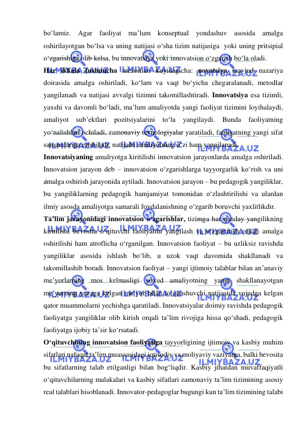  
 
bo‘lamiz. Agar faoliyat ma’lum konseptual yondashuv asosida amalga 
oshirilayotgan bo‘lsa va uning natijasi o‘sha tizim natijasiga  yoki uning pritsipial 
o‘zgarishiga olib kelsa, bu innovatsiya yoki innovatsion o‘zgarish bo‘la oladi. 
Har ikkala tushuncha mezonlari kuyidagicha: novatsiya mavjud nazariya 
doirasida amalga oshiriladi, ko‘lam va vaqt bo‘yicha chegaralanadi, metodlar 
yangilanadi va natijasi avvalgi tizimni takomillashtiradi. Innovatsiya esa tizimli, 
yaxshi va davomli bo‘ladi, ma’lum amaliyotda yangi faoliyat tizimini loyihalaydi, 
amaliyot sub’ektlari pozitsiyalarini to‘la yangilaydi. Bunda faoliyatning 
yo‘nalishlari ochiladi, zamonaviy texnologiyalar yaratiladi, faoliyatning yangi sifat 
samaralariga erishiladi, natijada amaliyotning o‘zi ham yangilanadi. 
Innovatsiyaning amaliyotga kiritilishi innovatsion jarayonlarda amalga oshiriladi. 
Innovatsion jarayon deb – innovatsion o‘zgarishlarga tayyorgarlik ko‘rish va uni 
amalga oshirish jarayonida aytiladi. Innovatsion jarayon – bu pedagogik yangiliklar, 
bu yangiliklarning pedagogik hamjamiyat tomonidan o‘zlashtirilishi va ulardan 
ilmiy asosda amaliyotga samarali foydalanishning o‘zgarib boruvchi yaxlitlikdir. 
Ta’lim jarayonidagi innovatsion o‘zgarishlar, tizimga har qanday yangilikning 
kiritilishi bevosita o‘qituvchi faoliyatini yangilash va o‘zgartirish orkali amalga 
oshirilishi ham atroflicha o‘rganilgan. Innovatsion faoliyat – bu uzliksiz ravishda 
yangiliklar asosida ishlash bo‘lib, u uzok vaqt davomida shakllanadi va 
takomillashib boradi. Innovatsion faoliyat – yangi ijtimoiy talablar bilan an’anaviy 
me’yorlarning mos kelmasligi yoxud amaliyotning yangi shakllanayotgan 
me’yorning yuzaga kelgan me’yor bilan to‘qnashuvchi natijasida vujudga kelgan 
qator muammolarni yechishga qaratiladi. Innovatsiyalar doimiy ravishda pedagogik 
faoliyatga yangiliklar olib kirish orqali ta’lim rivojiga hissa qo‘shadi, pedagogik 
faoliyatga ijobiy ta’sir ko‘rsatadi. 
O‘qituvchining innovatsion faoliyatiga tayyorligining ijtimoiy va kasbiy muhim 
sifatlari nafaqat ta’lim muassasidagi iqtisodiy va moliyaviy vaziyatga, balki bevosita 
bu sifatlarning talab etilganligi bilan bog‘liqdir. Kasbiy jihatdan muvaffaqiyatli 
o‘qituvchilarning malakalari va kasbiy sifatlari zamonaviy ta’lim tizimining asosiy 
real talablari hisoblanadi. Innovator-pedagoglar bugungi kun ta’lim tizimining talabi 
