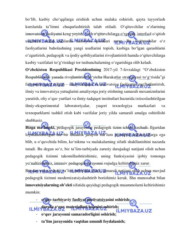  
 
bo‘lib, kasbiy cho‘qqilarga erishish uchun malaka oshirish, qayta tayyorlash 
kurslarida ta’limni chuqurlashtirish talab etiladi. O‘qituvchilar o‘zlarining 
innovatsion faoliyatni keng yoyish, yosh o‘qituvchilarga o‘rgatish, interfaol o‘qitish 
usullarini ochiq darslarda namoyon qilishlari zarur. Bu o‘qituvchilar o‘z 
faoliyatlarini baholashning yangi usullarini topish, kasbiga bo‘lgan qarashlarni 
o‘zgartirish, pedagogik va ijodiy qobiliyatlarini rivojlantirish hamda o‘qituvchilarga 
kasbiy vazifalari to‘g‘risidagi tor tushunchalarning o‘zgarishiga olib keladi. 
O‘zbekiston Respublikasi Prezidentining 2017-yil 7-fevraldagi “O‘zbekiston 
Respublikasini yanada rivojlantirish bo‘yicha Harakatlar strategiyasi to‘g‘risida”gi 
farmonida qayd etilgan – ilmiy-tadqiqot va innovatsiya faoliyatini rag‘batlantirish, 
ilmiy va innovatsiya yutuqlarini amaliyotga joriy etishning samarali mexanizmlarini 
yaratish, oliy o‘quv yurtlari va ilmiy-tadqiqot institutlari huzurida ixtisoslashtirilgan 
ilmiy-eksperimental 
laboratoriyalar, 
yuqori 
texnologiya 
markazlari 
va 
texnoparklarni tashkil etish kabi vazifalar joriy yilda samarali amalga oshirilishi 
shubhasiz. 
Bizga ma’lumki, pedagogik jarayonlar pedagogik tizim ichida kechadi. Ilgaridan 
loyihalashtirilgan har bir didaktik jarayon ma’lum prinsipial imkoniyatlarga ega 
blib, u o‘quvchida bilim, ko‘nikma va malakalarning sifatli shakllanishini nazarda 
tutadi. Bu degan so‘z, biz ta’lim-tarbiyada zaruriy darajadagi natijani olish uchun 
pedagogik tizimni takomillashtirishimiz, uning funksiyasini ijobiy tomonga 
yo‘naltirishimiz, intensiv pedagogik jarayonni vujudga keltirishimiz zarur. 
Bundan xulosa shuki, ta’lim-tarbiyada sifatli, samarali natijani olish uchun mavjud 
pedagogik tizimni modernizatsiyalashtirib borishimiz kerak. Shu munosabat bilan 
innovatsiyalarning ob’ekti sifatida quyidagi pedagogik muammolarni keltirishimiz 
mumkin: 
- o‘quv-tarbiyaviy faoliyat motivatsiyasini oshirish; 
- darsda o‘quv materiallari hajmini oshirish; 
- o‘quv jarayonni samaradorligini oshirish; 
- ta’lim jarayonida vaqtdan unumli foydalanish; 
