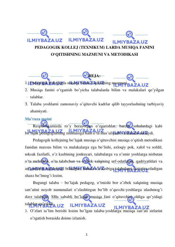 1 
 
 
 
 
 
 
PEDAGOGIK KOLLEJ (TEXNIKUM) LARDA MUSIQA FANINI 
O‘QITISHNING MAZMUNI VA METODIKASI 
 
 
REJA: 
1. Pedagogik kollejlarda musiqa fanini o’qitishning mazmuni. 
2. Musiqa fanini o’rganish bo’yicha talabalarda bilim va malakalari qo’yilgan 
talablar. 
3. Talaba yoshlarni zamonaviy o’qituvchi kadrlar qilib tayyorlashning tarbiyaviy 
ahamiyati. 
Ma’ruza matni 
Respublikamizda ro’y berayotgan o’zgarishlar, barcha sohalardagi kabi 
bo’lajak pedagoglarning zimmasiga ham o’ta mas’uliyatli vazifalarni юklaydi. 
Pedagogik kollejning bo’lajak musiqa o’qituvchisi musiqa o’qitish metodikasi 
fanidan maxsus bilim va malakalarga ega bo’lishi, axloqiy pok, xalol va sofdil, 
юksak fazilatli, o’z kasbining jonkuyari, talabalarga va o’smir yoshlarga nisbatan 
o’ta mehribon, o’ta talabchan va o’zbek xalqining urf-odatlarini, qadriyatldari va 
an’analarini mukammal biladigan, hamda o’z kasbiga talabalarni qiziqtira oladigan 
shaxs bo’lmog’i lozim. 
Bugungi talaba – bo’lajak pedagog, o’tmishi bor o’zbek xalqining musiqa 
san’atini noyob namunalari o’zlashtirgan bo’lib o’quvchi-yoshlarga ulashmog’i 
davr talabidir. SHu sababli bo’lajak musiqa fani o’qituvchisi oldiga qo’yidagi 
talablar qo’yiladi. 
1. O’zlari ta’lim berishi lozim bo’lgan talaba-yoshlarga musiqa san’ati sirlarini 
o’rgatish borasida doimo izlanish. 
