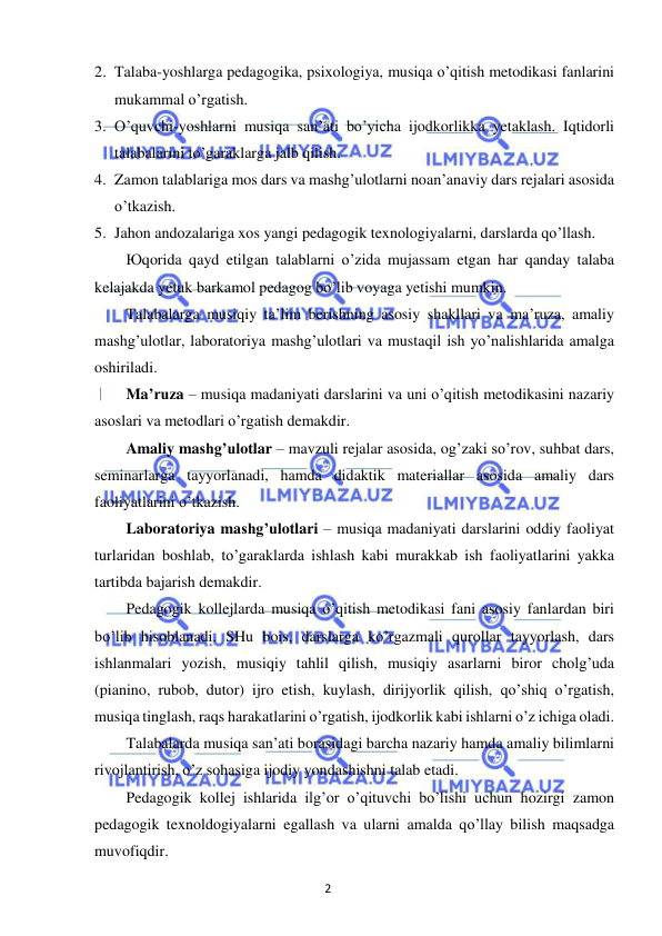 2 
 
 
2. Talaba-yoshlarga pedagogika, psixologiya, musiqa o’qitish metodikasi fanlarini 
mukammal o’rgatish. 
3. O’quvchi-yoshlarni musiqa san’ati bo’yicha ijodkorlikka yetaklash. Iqtidorli 
talabalarini to’garaklarga jalb qilish. 
4. Zamon talablariga mos dars va mashg’ulotlarni noan’anaviy dars rejalari asosida 
o’tkazish. 
5. Jahon andozalariga xos yangi pedagogik texnologiyalarni, darslarda qo’llash. 
Юqorida qayd etilgan talablarni o’zida mujassam etgan har qanday talaba 
kelajakda yetuk barkamol pedagog bo’lib voyaga yetishi mumkin. 
Talabalarga musiqiy ta’lim berishning asosiy shakllari va ma’ruza, amaliy 
mashg’ulotlar, laboratoriya mashg’ulotlari va mustaqil ish yo’nalishlarida amalga 
oshiriladi. 
Ma’ruza – musiqa madaniyati darslarini va uni o’qitish metodikasini nazariy 
asoslari va metodlari o’rgatish demakdir. 
Amaliy mashg’ulotlar – mavzuli rejalar asosida, og’zaki so’rov, suhbat dars, 
seminarlarga tayyorlanadi, hamda didaktik materiallar asosida amaliy dars 
faoliyatlarini o’tkazish. 
Laboratoriya mashg’ulotlari – musiqa madaniyati darslarini oddiy faoliyat 
turlaridan boshlab, to’garaklarda ishlash kabi murakkab ish faoliyatlarini yakka 
tartibda bajarish demakdir. 
Pedagogik kollejlarda musiqa o’qitish metodikasi fani asosiy fanlardan biri 
bo’lib hisoblanadi. SHu bois, darslarga ko’rgazmali qurollar tayyorlash, dars 
ishlanmalari yozish, musiqiy tahlil qilish, musiqiy asarlarni biror cholg’uda 
(pianino, rubob, dutor) ijro etish, kuylash, dirijyorlik qilish, qo’shiq o’rgatish, 
musiqa tinglash, raqs harakatlarini o’rgatish, ijodkorlik kabi ishlarni o’z ichiga oladi. 
Talabalarda musiqa san’ati borasidagi barcha nazariy hamda amaliy bilimlarni 
rivojlantirish, o’z sohasiga ijodiy yondashishni talab etadi. 
Pedagogik kollej ishlarida ilg’or o’qituvchi bo’lishi uchun hozirgi zamon 
pedagogik texnoldogiyalarni egallash va ularni amalda qo’llay bilish maqsadga 
muvofiqdir.  
