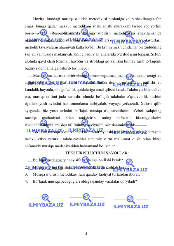 3 
 
 
Hozirgi kundagi musiqa o’qitish metodikasi birdaniga kelib shakllangan fan 
emas, bunga qadar mazkur metodikani shakllanishi murakkab taraqqiyot yo’lini 
bosib o’tgan. Respublikamizda musiqa o’qitish metodikasini shakllanishida 
mahalliy olimlar, metodistlarning qator izlanishlari o’quv qo’llanmalari, dasturlari, 
metodik tavsiyalarni ahamiyati katta bo’ldi. Bu ta’lim mazmunida har bir xududning 
san’ati va musiqa madaniyati, uning badiiy an’analarida o’z ifodasini topgan. SHuni 
alohida qayd etish lozimki, hayotni va atrofdagi go’zallikni bilmay turib to’laqonli 
badiiy ijodni amalga oshirib bo’lmaydi. 
Musiqa san’ati estetik idrokning bitmas-tuganmas manbaidir, inson юragi va 
aqlini zabt etuvchi maftunkor dunyodir. Inson doimo go’zallikka intilishi va 
kundalik hayotda, shu go’zallik qoidalariga amal qilishi kerak. Talaba yoshlar uchun 
esa, musiqa ta’limi juda zarurdir, chunki bo’lajak talabalar o’qituvchilik kasbini 
egallab, yosh avlodni har tomonlama tarbiyalab, voyaga yetkazadi. Xulosa qilib 
aytganda, biz yosh avlodni bo’lajak musiqa o’qituvchilarini, o’zbek xalqining 
musiqa 
madaniyati 
bilan 
tanishtirib, 
uning 
nafosatli 
his-tuyg’ularini 
rivojlantirishimiz, musiqa ta’limining saviyasini oshirishimiz kerak. 
Bo’lajak musiqa o’qituvchilari ta’lim-tarbiya ishlarini shunday юksak darajada 
tashkil etish zarurki, talaba-yoshlar umumiy o’rta ma’lumot olish bilan birga 
an’anaviy musiqa madaniyatidan bahramand bo’lsinlar.  
TEKSHIRISH UCHUN SAVOLLAR: 
1. 
Bo’lajak pedagog qanday sifatlarga ega bo’lishi kerak? 
2. 
Musiqiy ta’lim berishning asosiy shakllarini izohlab bering? 
3. 
Musiqa o’qitish metodikasi fani qanday faoliyat turlaridan iborat? 
4. 
Bo’lajak musiqa pedagoglari oldiga qanday vazifalar qo’yiladi? 
 
 
 
 
 
 
