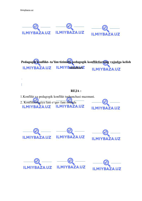 Ilmiybaza.uz 
 
 
 
 
 
 
 
 
 
Pedagogik konflikt- ta’lim tizimida pedagogik konfliktlarning vujudga kelish 
sabablari 
 
 
 
REJA : 
1.Konflikt va pedagogik konflikt tushunchasi mazmuni. 
2. Konfliktologiya fani o‘quv fani sifatida 
 
 
 
 
 
 
 
 
 
 
 
 
 
 
