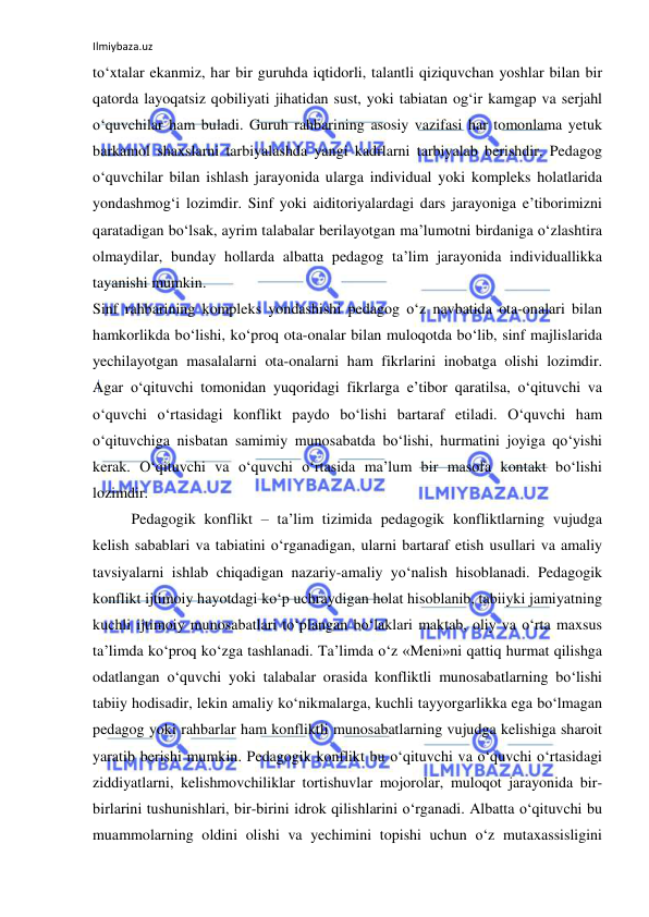 Ilmiybaza.uz 
 
to‘xtalar ekanmiz, har bir guruhda iqtidorli, talantli qiziquvchan yoshlar bilan bir 
qatorda layoqatsiz qobiliyati jihatidan sust, yoki tabiatan og‘ir kamgap va serjahl 
o‘quvchilar ham buladi. Guruh rahbarining asosiy vazifasi har tomonlama yetuk 
barkamol shaxslarni tarbiyalashda yangi kadrlarni tarbiyalab berishdir. Pedagog 
o‘quvchilar bilan ishlash jarayonida ularga individual yoki kompleks holatlarida 
yondashmog‘i lozimdir. Sinf yoki aiditoriyalardagi dars jarayoniga e’tiborimizni 
qaratadigan bo‘lsak, ayrim talabalar berilayotgan ma’lumotni birdaniga o‘zlashtira 
olmaydilar, bunday hollarda albatta pedagog ta’lim jarayonida individuallikka 
tayanishi mumkin.  
Sinf rahbarining kompleks yondashishi pedagog o‘z navbatida ota-onalari bilan 
hamkorlikda bo‘lishi, ko‘proq ota-onalar bilan muloqotda bo‘lib, sinf majlislarida 
yechilayotgan masalalarni ota-onalarni ham fikrlarini inobatga olishi lozimdir. 
Agar o‘qituvchi tomonidan yuqoridagi fikrlarga e’tibor qaratilsa, o‘qituvchi va 
o‘quvchi o‘rtasidagi konflikt paydo bo‘lishi bartaraf etiladi. O‘quvchi ham 
o‘qituvchiga nisbatan samimiy munosabatda bo‘lishi, hurmatini joyiga qo‘yishi 
kerak. O‘qituvchi va o‘quvchi o‘rtasida ma’lum bir masofa kontakt bo‘lishi 
lozimdir.  
Pedagogik konflikt – ta’lim tizimida pedagogik konfliktlarning vujudga 
kelish sabablari va tabiatini o‘rganadigan, ularni bartaraf etish usullari va amaliy 
tavsiyalarni ishlab chiqadigan nazariy-amaliy yo‘nalish hisoblanadi. Pedagogik 
konflikt ijtimoiy hayotdagi ko‘p uchraydigan holat hisoblanib, tabiiyki jamiyatning 
kuchli ijtimoiy munosabatlari to‘plangan bo‘laklari maktab, oliy va o‘rta maxsus 
ta’limda ko‘proq ko‘zga tashlanadi. Ta’limda o‘z «Meni»ni qattiq hurmat qilishga 
odatlangan o‘quvchi yoki talabalar orasida konfliktli munosabatlarning bo‘lishi 
tabiiy hodisadir, lekin amaliy ko‘nikmalarga, kuchli tayyorgarlikka ega bo‘lmagan 
pedagog yoki rahbarlar ham konfliktli munosabatlarning vujudga kelishiga sharoit 
yaratib berishi mumkin. Pedagogik konflikt bu o‘qituvchi va o‘quvchi o‘rtasidagi 
ziddiyatlarni, kelishmovchiliklar tortishuvlar mojorolar, muloqot jarayonida bir-
birlarini tushunishlari, bir-birini idrok qilishlarini o‘rganadi. Albatta o‘qituvchi bu 
muammolarning oldini olishi va yechimini topishi uchun o‘z mutaxassisligini 
