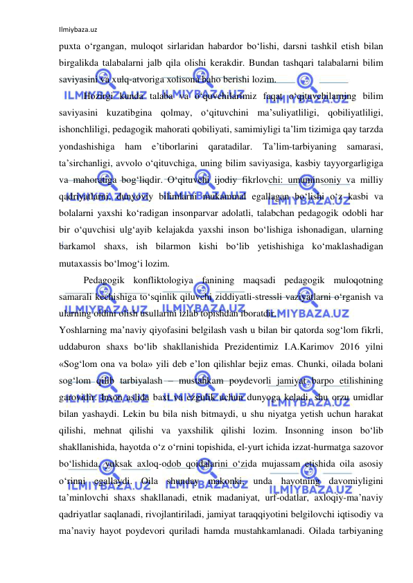 Ilmiybaza.uz 
 
puxta o‘rgangan, muloqot sirlaridan habardor bo‘lishi, darsni tashkil etish bilan 
birgalikda talabalarni jalb qila olishi kerakdir. Bundan tashqari talabalarni bilim 
saviyasini va xulq-atvoriga xolisona baho berishi lozim.  
Hozirgi kunda talaba va o‘quvchilarimiz faqat o‘qituvchilarning bilim 
saviyasini kuzatibgina qolmay, o‘qituvchini ma’suliyatliligi, qobiliyatliligi, 
ishonchliligi, pedagogik mahorati qobiliyati, samimiyligi ta’lim tizimiga qay tarzda 
yondashishiga 
ham 
e’tiborlarini 
qaratadilar. 
Ta’lim-tarbiyaning 
samarasi, 
ta’sirchanligi, avvolo o‘qituvchiga, uning bilim saviyasiga, kasbiy tayyorgarligiga 
va mahoratiga bog‘liqdir. O‘qituvchi ijodiy fikrlovchi: umuminsoniy va milliy 
qadriyatlarni, dunyoviy bilimlarni mukammal egallagan bo‘lishi o‘z kasbi va 
bolalarni yaxshi ko‘radigan insonparvar adolatli, talabchan pedagogik odobli har 
bir o‘quvchisi ulg‘ayib kelajakda yaxshi inson bo‘lishiga ishonadigan, ularning 
barkamol shaxs, ish bilarmon kishi bo‘lib yetishishiga ko‘maklashadigan 
mutaxassis bo‘lmog‘i lozim.  
Pedagogik konfliktologiya fanining maqsadi pedagogik muloqotning 
samarali kechishiga to‘sqinlik qiluvchi ziddiyatli-stressli vaziyatlarni o‘rganish va 
ularning oldini olish usullarini izlab topishdan iboratdir. 
Yoshlarning ma’naviy qiyofasini belgilash vash u bilan bir qatorda sog‘lom fikrli, 
uddaburon shaxs bo‘lib shakllanishida Prezidentimiz I.A.Karimov 2016 yilni 
«Sog‘lom ona va bola» yili deb e’lon qilishlar bejiz emas. Chunki, oilada bolani 
sog‘lom qilib tarbiyalash – mustahkam poydevorli jamiyat barpo etilishining 
garovidir. Inson aslida baxt va ezgulik uchun dunyoga keladi, shu orzu umidlar 
bilan yashaydi. Lekin bu bila nish bitmaydi, u shu niyatga yetish uchun harakat 
qilishi, mehnat qilishi va yaxshilik qilishi lozim. Insonning inson bo‘lib 
shakllanishida, hayotda o‘z o‘rnini topishida, el-yurt ichida izzat-hurmatga sazovor 
bo‘lishida, yuksak axloq-odob qoidalarini o‘zida mujassam etishida oila asosiy 
o‘rinni egallaydi. Oila shunday makonki, unda hayotning davomiyligini 
ta’minlovchi shaxs shakllanadi, etnik madaniyat, urf-odatlar, axloqiy-ma’naviy 
qadriyatlar saqlanadi, rivojlantiriladi, jamiyat taraqqiyotini belgilovchi iqtisodiy va 
ma’naviy hayot poydevori quriladi hamda mustahkamlanadi. Oilada tarbiyaning 
