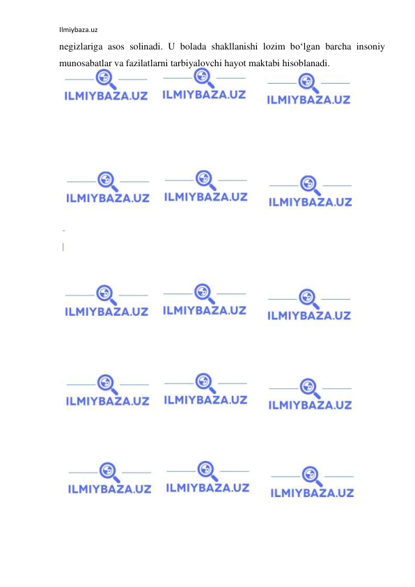 Ilmiybaza.uz 
 
negizlariga asos solinadi. U bolada shakllanishi lozim bo‘lgan barcha insoniy 
munosabatlar va fazilatlarni tarbiyalovchi hayot maktabi hisoblanadi.  
