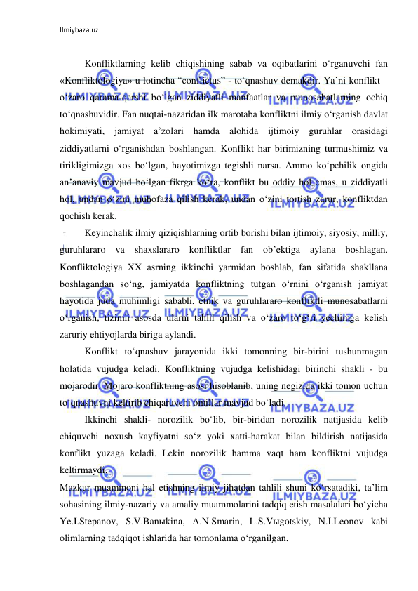 Ilmiybaza.uz 
 
 
Konfliktlarning kelib chiqishining sabab va oqibatlarini o‘rganuvchi fan 
«Konfliktologiya» u lotincha “conflictus” - to‘qnashuv demakdir. Ya’ni konflikt – 
o‘zaro qarama-qarshi bo‘lgan ziddiyatli manfaatlar va munosabatlarning ochiq 
to‘qnashuvidir. Fan nuqtai-nazaridan ilk marotaba konfliktni ilmiy o‘rganish davlat 
hokimiyati, jamiyat a’zolari hamda alohida ijtimoiy guruhlar orasidagi 
ziddiyatlarni o‘rganishdan boshlangan. Konflikt har birimizning turmushimiz va 
tirikligimizga xos bo‘lgan, hayotimizga tegishli narsa. Ammo ko‘pchilik ongida 
an’anaviy mavjud bo‘lgan fikrga ko‘ra, konflikt bu oddiy hol emas, u ziddiyatli 
hol, undan o‘zini muhofaza qilish kerak, undan o‘zini tortish zarur, konfliktdan 
qochish kerak.  
Keyinchalik ilmiy qiziqishlarning ortib borishi bilan ijtimoiy, siyosiy, milliy, 
guruhlararo va shaxslararo konfliktlar fan ob’ektiga aylana boshlagan. 
Konfliktologiya XX asrning ikkinchi yarmidan boshlab, fan sifatida shakllana 
boshlagandan so‘ng, jamiyatda konfliktning tutgan o‘rnini o‘rganish jamiyat 
hayotida juda muhimligi sababli, etnik va guruhlararo konfliktli munosabatlarni 
o‘rganish, tizimli asosda ularni tahlil qilish va o‘zaro to‘g‘ri yechimga kelish 
zaruriy ehtiyojlarda biriga aylandi.  
Konflikt to‘qnashuv jarayonida ikki tomonning bir-birini tushunmagan 
holatida vujudga keladi. Konfliktning vujudga kelishidagi birinchi shakli - bu 
mojarodir. Mojaro konfliktning asosi hisoblanib, uning negizida ikki tomon uchun 
to‘qnashuvni keltirib chiqaruvchi omillar mavjud bo‘ladi. 
Ikkinchi shakli- norozilik bo‘lib, bir-biridan norozilik natijasida kelib 
chiquvchi noxush kayfiyatni so‘z yoki xatti-harakat bilan bildirish natijasida 
konflikt yuzaga keladi. Lekin norozilik hamma vaqt ham konfliktni vujudga 
keltirmaydi.  
Mazkur muammoni hal etishning ilmiy jihatdan tahlili shuni ko‘rsatadiki, ta’lim 
sohasining ilmiy-nazariy va amaliy muammolarini tadqiq etish masalalari bo‘yicha 
Ye.I.Stepanov, S.V.Banыkina, A.N.Smarin, L.S.Vыgotskiy, N.I.Leonov kabi 
olimlarning tadqiqot ishlarida har tomonlama o‘rganilgan. 
