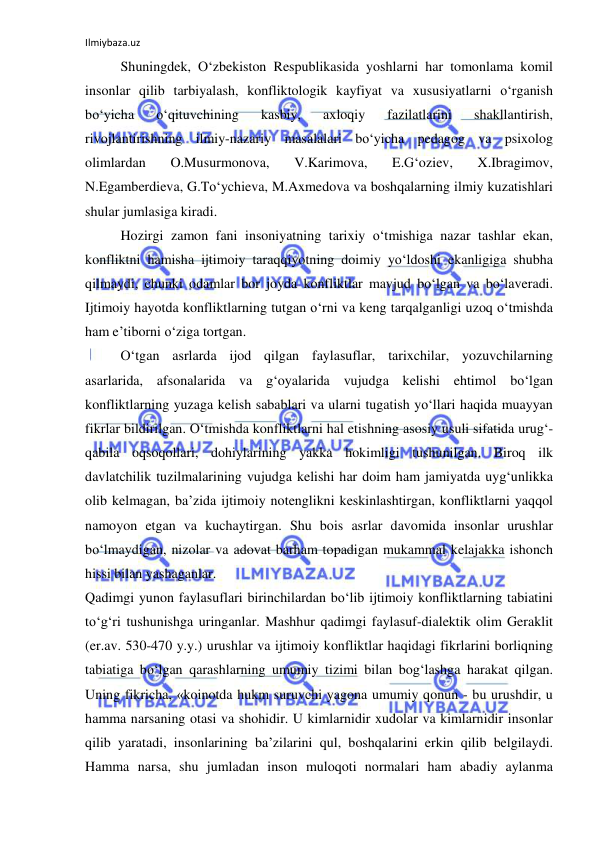 Ilmiybaza.uz 
 
Shuningdek, O‘zbekiston Respublikasida yoshlarni har tomonlama komil 
insonlar qilib tarbiyalash, konfliktologik kayfiyat va xususiyatlarni o‘rganish 
bo‘yicha 
o‘qituvchining 
kasbiy, 
axloqiy 
fazilatlarini 
shakllantirish, 
rivojlantirishning ilmiy-nazariy masalalari bo‘yicha pedagog va psixolog 
olimlardan 
O.Musurmonova, 
V.Karimova, 
E.G‘oziev, 
X.Ibragimov, 
N.Egamberdieva, G.To‘ychieva, M.Axmedova va boshqalarning ilmiy kuzatishlari 
shular jumlasiga kiradi.  
Hozirgi zamon fani insoniyatning tarixiy o‘tmishiga nazar tashlar ekan, 
konfliktni hamisha ijtimoiy taraqqiyotning doimiy yo‘ldoshi ekanligiga shubha 
qilmaydi, chunki odamlar bor joyda konfliktlar mavjud bo‘lgan va bo‘laveradi. 
Ijtimoiy hayotda konfliktlarning tutgan o‘rni va keng tarqalganligi uzoq o‘tmishda 
ham e’tiborni o‘ziga tortgan. 
O‘tgan asrlarda ijod qilgan faylasuflar, tarixchilar, yozuvchilarning 
asarlarida, afsonalarida va g‘oyalarida vujudga kelishi ehtimol bo‘lgan 
konfliktlarning yuzaga kelish sabablari va ularni tugatish yo‘llari haqida muayyan 
fikrlar bildirilgan. O‘tmishda konfliktlarni hal etishning asosiy usuli sifatida urug‘-
qabila oqsoqollari, dohiylarining yakka hokimligi tushunilgan. Biroq ilk 
davlatchilik tuzilmalarining vujudga kelishi har doim ham jamiyatda uyg‘unlikka 
olib kelmagan, ba’zida ijtimoiy notenglikni keskinlashtirgan, konfliktlarni yaqqol 
namoyon etgan va kuchaytirgan. Shu bois asrlar davomida insonlar urushlar 
bo‘lmaydigan, nizolar va adovat barham topadigan mukammal kelajakka ishonch 
hissi bilan yashaganlar. 
Qadimgi yunon faylasuflari birinchilardan bo‘lib ijtimoiy konfliktlarning tabiatini 
to‘g‘ri tushunishga uringanlar. Mashhur qadimgi faylasuf-dialektik olim Geraklit 
(er.av. 530-470 y.y.) urushlar va ijtimoiy konfliktlar haqidagi fikrlarini borliqning 
tabiatiga bo‘lgan qarashlarning umumiy tizimi bilan bog‘lashga harakat qilgan. 
Uning fikricha, «koinotda hukm suruvchi yagona umumiy qonun - bu urushdir, u 
hamma narsaning otasi va shohidir. U kimlarnidir xudolar va kimlarnidir insonlar 
qilib yaratadi, insonlarining ba’zilarini qul, boshqalarini erkin qilib belgilaydi. 
Hamma narsa, shu jumladan inson muloqoti normalari ham abadiy aylanma 
