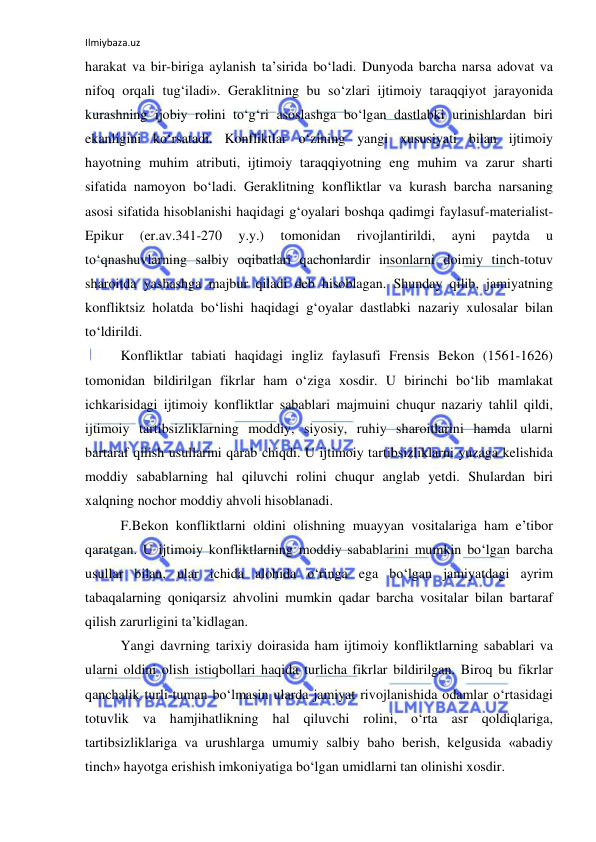 Ilmiybaza.uz 
 
harakat va bir-biriga aylanish ta’sirida bo‘ladi. Dunyoda barcha narsa adovat va 
nifoq orqali tug‘iladi». Geraklitning bu so‘zlari ijtimoiy taraqqiyot jarayonida 
kurashning ijobiy rolini to‘g‘ri asoslashga bo‘lgan dastlabki urinishlardan biri 
ekanligini ko‘rsatadi. Konfliktlar o‘zining yangi xususiyati bilan ijtimoiy 
hayotning muhim atributi, ijtimoiy taraqqiyotning eng muhim va zarur sharti 
sifatida namoyon bo‘ladi. Geraklitning konfliktlar va kurash barcha narsaning 
asosi sifatida hisoblanishi haqidagi g‘oyalari boshqa qadimgi faylasuf-materialist-
Epikur 
(er.av.341-270 
y.y.) 
tomonidan 
rivojlantirildi, 
ayni 
paytda 
u 
to‘qnashuvlarning salbiy oqibatlari qachonlardir insonlarni doimiy tinch-totuv 
sharoitda yashashga majbur qiladi deb hisoblagan. Shunday qilib, jamiyatning 
konfliktsiz holatda bo‘lishi haqidagi g‘oyalar dastlabki nazariy xulosalar bilan 
to‘ldirildi. 
Konfliktlar tabiati haqidagi ingliz faylasufi Frensis Bekon (1561-1626) 
tomonidan bildirilgan fikrlar ham o‘ziga xosdir. U birinchi bo‘lib mamlakat 
ichkarisidagi ijtimoiy konfliktlar sabablari majmuini chuqur nazariy tahlil qildi, 
ijtimoiy tartibsizliklarning moddiy, siyosiy, ruhiy sharoitlarini hamda ularni 
bartaraf qilish usullarini qarab chiqdi. U ijtimoiy tartibsizliklarni yuzaga kelishida 
moddiy sabablarning hal qiluvchi rolini chuqur anglab yetdi. Shulardan biri 
xalqning nochor moddiy ahvoli hisoblanadi. 
F.Bekon konfliktlarni oldini olishning muayyan vositalariga ham e’tibor 
qaratgan. U ijtimoiy konfliktlarning moddiy sabablarini mumkin bo‘lgan barcha 
usullar bilan, ular ichida alohida o‘ringa ega bo‘lgan jamiyatdagi ayrim 
tabaqalarning qoniqarsiz ahvolini mumkin qadar barcha vositalar bilan bartaraf 
qilish zarurligini ta’kidlagan. 
Yangi davrning tarixiy doirasida ham ijtimoiy konfliktlarning sabablari va 
ularni oldini olish istiqbollari haqida turlicha fikrlar bildirilgan. Biroq bu fikrlar 
qanchalik turli-tuman bo‘lmasin ularda jamiyat rivojlanishida odamlar o‘rtasidagi 
totuvlik va hamjihatlikning hal qiluvchi rolini, o‘rta asr qoldiqlariga, 
tartibsizliklariga va urushlarga umumiy salbiy baho berish, kelgusida «abadiy 
tinch» hayotga erishish imkoniyatiga bo‘lgan umidlarni tan olinishi xosdir. 
