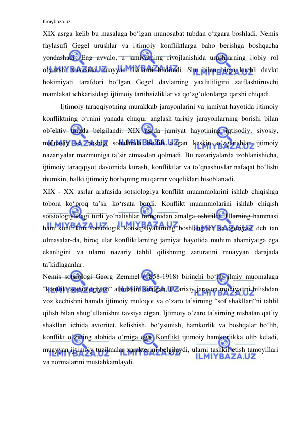 Ilmiybaza.uz 
 
XIX asrga kelib bu masalaga bo‘lgan munosabat tubdan o‘zgara boshladi. Nemis 
faylasufi Gegel urushlar va ijtimoiy konfliktlarga baho berishga boshqacha 
yondashadi. Eng avvalo, u jamiyatning rivojlanishida urushlarning ijobiy rol 
o‘ynashi xususida muayyan fikrlarni bildiradi. Shu bilan birga kuchli davlat 
hokimiyati tarafdori bo‘lgan Gegel davlatning yaxlitliligini zaiflashtiruvchi 
mamlakat ichkarisidagi ijtimoiy tartibsizliklar va qo‘zg‘olonlarga qarshi chiqadi. 
Ijtimoiy taraqqiyotning murakkab jarayonlarini va jamiyat hayotida ijtimoiy 
konfliktning o‘rnini yanada chuqur anglash tarixiy jarayonlarning borishi bilan 
ob’ektiv tarzda belgilandi. XIX asrda jamiyat hayotining iqtisodiy, siyosiy, 
ma’naviy va boshqa sohalarida bo‘lib o‘tgan keskin o‘zgarishlar ijtimoiy 
nazariyalar mazmuniga ta’sir etmasdan qolmadi. Bu nazariyalarda izohlanishicha, 
ijtimoiy taraqqiyot davomida kurash, konfliktlar va to‘qnashuvlar nafaqat bo‘lishi 
mumkin, balki ijtimoiy borliqning muqarrar voqeliklari hisoblanadi.  
XIX - XX asrlar arafasida sotsiologiya konflikt muammolarini ishlab chiqishga 
tobora ko‘proq ta’sir ko‘rsata bordi. Konflikt muammolarini ishlab chiqish 
sotsiologiyadagi turli yo‘nalishlar tomonidan amalga oshirildi. Ularning hammasi 
ham konfliktni sotsiologik konsepsiyalarning boshlang‘ich kategoriyasi deb tan 
olmasalar-da, biroq ular konfliktlarning jamiyat hayotida muhim ahamiyatga ega 
ekanligini va ularni nazariy tahlil qilishning zaruratini muayyan darajada 
ta’kidlaganlar. 
Nemis sotsiologi Georg Zemmel (1858-1918) birinchi bo‘lib ilmiy muomalaga 
“konflikt sotsiologiyasi“ atamasini kiritgan. U tarixiy jarayon mohiyatini bilishdan 
voz kechishni hamda ijtimoiy muloqot va o‘zaro ta’sirning “sof shakllari“ni tahlil 
qilish bilan shug‘ullanishni tavsiya etgan. Ijtimoiy o‘zaro ta’sirning nisbatan qat’iy 
shakllari ichida avtoritet, kelishish, bo‘ysunish, hamkorlik va boshqalar bo‘lib, 
konflikt o‘zining alohida o‘rniga ega. Konflikt ijtimoiy hamkorlikka olib keladi, 
muayyan ijtimoiy tuzilmalar xarakterini belgilaydi, ularni tashkil etish tamoyillari 
va normalarini mustahkamlaydi. 
