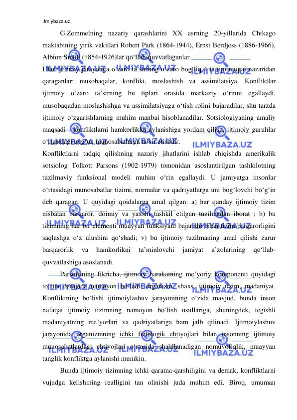 Ilmiybaza.uz 
 
G.Zemmelning nazariy qarashlarini XX asrning 20-yillarida Chikago 
maktabining yirik vakillari Robert Park (1864-1944), Ernst Berdjess (1886-1966), 
Albion Smoll (1854-1926)lar qo‘llab-quvvatlaganlar. 
Ular ijtimoiy jarayonga o‘zaro ta’sirning o‘zaro bog‘liq 4 ta tipi nuqtai nazaridan 
qaraganlar: musobaqalar, konflikt, moslashish va assimilatsiya. Konfliktlar 
ijtimoiy o‘zaro ta’sirning bu tiplari orasida markaziy o‘rinni egallaydi, 
musobaqadan moslashishga va assimilatsiyaga o‘tish rolini bajaradilar, shu tarzda 
ijtimoiy o‘zgarishlarning muhim manbai hisoblanadilar. Sotsiologiyaning amaliy 
maqsadi - konfliktlarni hamkorlikka aylanishiga yordam qilish, ijtimoiy guruhlar 
o‘rtasidagi uyg‘un munosabatlarga ta’sir etishdir.  
Konfliktlarni tadqiq qilishning nazariy jihatlarini ishlab chiqishda amerikalik 
sotsiolog Tolkott Parsons (1902-1979) tomonidan asoslantirilgan tashkilotning 
tuzilmaviy funksional modeli muhim o‘rin egallaydi. U jamiyatga insonlar 
o‘rtasidagi munosabatlar tizimi, normalar va qadriyatlarga uni bog‘lovchi bo‘g‘in 
deb qaragan. U quyidagi qoidalarga amal qilgan: a) har qanday ijtimoiy tizim 
nisbatan barqaror, doimiy va yaxshi tashkil etilgan tuzilmadan iborat ; b) bu 
tizimning har bir elementi muayyan funksiyani bajarishi bilan tizim barqarorligini 
saqlashga o‘z ulushini qo‘shadi; v) bu ijtimoiy tuzilmaning amal qilishi zarur 
barqarorlik 
va 
hamkorlikni 
ta’minlovchi 
jamiyat 
a’zolarining 
qo‘llab-
quvvatlashiga asoslanadi. 
Parsonsning fikricha, ijtimoiy harakatning me’yoriy komponenti quyidagi 
to‘rtta darajada namoyon bo‘ladi: organizm, shaxs, ijtimoiy tizim, madaniyat. 
Konfliktning bo‘lishi ijtimoiylashuv jarayonining o‘zida mavjud, bunda inson 
nafaqat ijtimoiy tizimning namoyon bo‘lish usullariga, shuningdek, tegishli 
madaniyatning me’yorlari va qadriyatlariga ham jalb qilinadi. Ijtimoiylashuv 
jarayonida organizmning ichki fiziologik ehtiyojlari bilan insonning ijtimoiy 
munosabatlardagi ehtiyojlari o‘rtasida shakllanadigan nomuvofiqlik, muayyan 
tanglik konfliktga aylanishi mumkin. 
Bunda ijtimoiy tizimning ichki qarama-qarshiligini va demak, konfliktlarni 
vujudga kelishining realligini tan olinishi juda muhim edi. Biroq, umuman 
