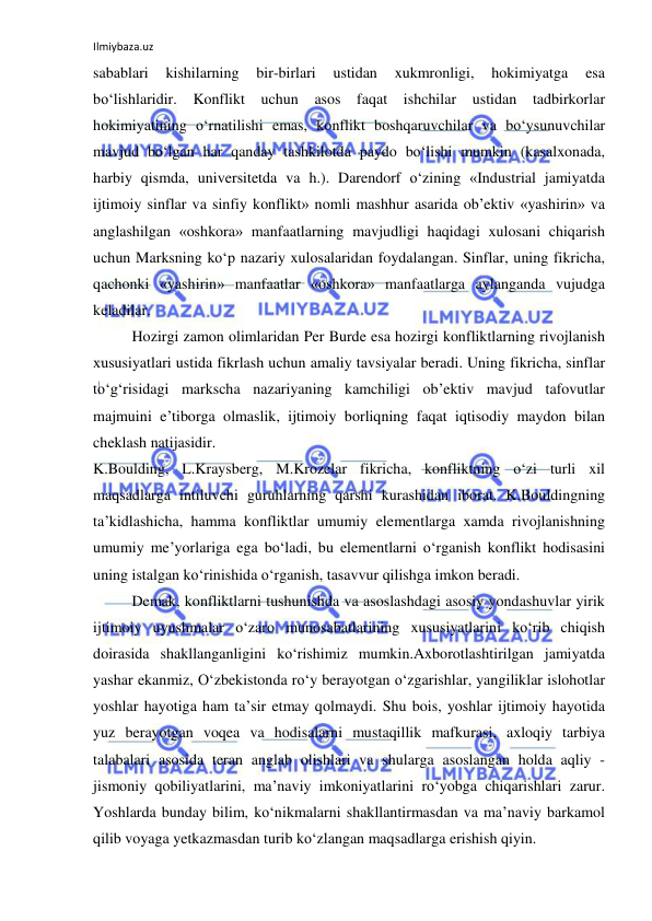 Ilmiybaza.uz 
 
sabablari 
kishilarning 
bir-birlari 
ustidan 
xukmronligi, 
hokimiyatga 
esa 
bo‘lishlaridir. Konflikt uchun asos faqat ishchilar ustidan tadbirkorlar 
hokimiyatining o‘rnatilishi emas, konflikt boshqaruvchilar va bo‘ysunuvchilar 
mavjud bo‘lgan har qanday tashkilotda paydo bo‘lishi mumkin (kasalxonada, 
harbiy qismda, universitetda va h.). Darendorf o‘zining «Industrial jamiyatda 
ijtimoiy sinflar va sinfiy konflikt» nomli mashhur asarida ob’ektiv «yashirin» va 
anglashilgan «oshkora» manfaatlarning mavjudligi haqidagi xulosani chiqarish 
uchun Marksning ko‘p nazariy xulosalaridan foydalangan. Sinflar, uning fikricha, 
qachonki «yashirin» manfaatlar «oshkora» manfaatlarga aylanganda vujudga 
keladilar. 
Hozirgi zamon olimlaridan Per Burde esa hozirgi konfliktlarning rivojlanish 
xususiyatlari ustida fikrlash uchun amaliy tavsiyalar beradi. Uning fikricha, sinflar 
to‘g‘risidagi markscha nazariyaning kamchiligi ob’ektiv mavjud tafovutlar 
majmuini e’tiborga olmaslik, ijtimoiy borliqning faqat iqtisodiy maydon bilan 
cheklash natijasidir. 
K.Boulding, L.Kraysberg, M.Krozelar fikricha, konfliktning o‘zi turli xil 
maqsadlarga intiluvchi guruhlarning qarshi kurashidan iborat. K.Bouldingning 
ta’kidlashicha, hamma konfliktlar umumiy elementlarga xamda rivojlanishning 
umumiy me’yorlariga ega bo‘ladi, bu elementlarni o‘rganish konflikt hodisasini 
uning istalgan ko‘rinishida o‘rganish, tasavvur qilishga imkon beradi. 
Demak, konfliktlarni tushunishda va asoslashdagi asosiy yondashuvlar yirik 
ijtimoiy uyushmalar o‘zaro munosabatlarining xususiyatlarini ko‘rib chiqish 
doirasida shakllanganligini ko‘rishimiz mumkin.Axborotlashtirilgan jamiyatda 
yashar ekanmiz, O‘zbekistonda ro‘y berayotgan o‘zgarishlar, yangiliklar islohotlar 
yoshlar hayotiga ham ta’sir etmay qolmaydi. Shu bois, yoshlar ijtimoiy hayotida 
yuz berayotgan voqea va hodisalarni mustaqillik mafkurasi, axloqiy tarbiya 
talabalari asosida teran anglab olishlari va shularga asoslangan holda aqliy - 
jismoniy qobiliyatlarini, ma’naviy imkoniyatlarini ro‘yobga chiqarishlari zarur. 
Yoshlarda bunday bilim, ko‘nikmalarni shakllantirmasdan va ma’naviy barkamol 
qilib voyaga yetkazmasdan turib ko‘zlangan maqsadlarga erishish qiyin. 
