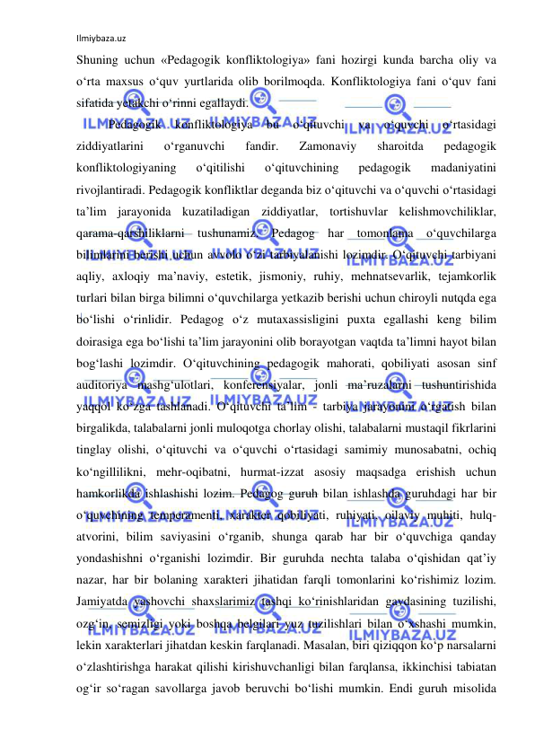 Ilmiybaza.uz 
 
Shuning uchun «Pedagogik konfliktologiya» fani hozirgi kunda barcha oliy va 
o‘rta maxsus o‘quv yurtlarida olib borilmoqda. Konfliktologiya fani o‘quv fani 
sifatida yetakchi o‘rinni egallaydi.  
Pedagogik 
konfliktologiya 
bu 
o‘qituvchi 
va 
o‘quvchi 
o‘rtasidagi 
ziddiyatlarini 
o‘rganuvchi 
fandir. 
Zamonaviy 
sharoitda 
pedagogik 
konfliktologiyaning 
o‘qitilishi 
o‘qituvchining 
pedagogik 
madaniyatini 
rivojlantiradi. Pedagogik konfliktlar deganda biz o‘qituvchi va o‘quvchi o‘rtasidagi 
ta’lim jarayonida kuzatiladigan ziddiyatlar, tortishuvlar kelishmovchiliklar, 
qarama-qarshiliklarni tushunamiz. Pedagog har tomonlama o‘quvchilarga 
bilimlarini berishi uchun avvolo o‘zi tarbiyalanishi lozimdir. O‘qituvchi tarbiyani 
aqliy, axloqiy ma’naviy, estetik, jismoniy, ruhiy, mehnatsevarlik, tejamkorlik 
turlari bilan birga bilimni o‘quvchilarga yetkazib berishi uchun chiroyli nutqda ega 
bo‘lishi o‘rinlidir. Pedagog o‘z mutaxassisligini puxta egallashi keng bilim 
doirasiga ega bo‘lishi ta’lim jarayonini olib borayotgan vaqtda ta’limni hayot bilan 
bog‘lashi lozimdir. O‘qituvchining pedagogik mahorati, qobiliyati asosan sinf 
auditoriya mashg‘ulotlari, konferensiyalar, jonli ma’ruzalarni tushuntirishida 
yaqqol ko‘zga tashlanadi. O‘qituvchi ta’lim - tarbiya jarayonini o‘rgatish bilan 
birgalikda, talabalarni jonli muloqotga chorlay olishi, talabalarni mustaqil fikrlarini 
tinglay olishi, o‘qituvchi va o‘quvchi o‘rtasidagi samimiy munosabatni, ochiq 
ko‘ngillilikni, mehr-oqibatni, hurmat-izzat asosiy maqsadga erishish uchun 
hamkorlikda ishlashishi lozim. Pedagog guruh bilan ishlashda guruhdagi har bir 
o‘quvchining temperamenti, xarakter qobiliyati, ruhiyati, oilaviy muhiti, hulq-
atvorini, bilim saviyasini o‘rganib, shunga qarab har bir o‘quvchiga qanday 
yondashishni o‘rganishi lozimdir. Bir guruhda nechta talaba o‘qishidan qat’iy 
nazar, har bir bolaning xarakteri jihatidan farqli tomonlarini ko‘rishimiz lozim. 
Jamiyatda yashovchi shaxslarimiz tashqi ko‘rinishlaridan gavdasining tuzilishi, 
ozg‘in, semizligi yoki boshqa belgilari yuz tuzilishlari bilan o‘xshashi mumkin, 
lekin xarakterlari jihatdan keskin farqlanadi. Masalan, biri qiziqqon ko‘p narsalarni 
o‘zlashtirishga harakat qilishi kirishuvchanligi bilan farqlansa, ikkinchisi tabiatan 
og‘ir so‘ragan savollarga javob beruvchi bo‘lishi mumkin. Endi guruh misolida 
