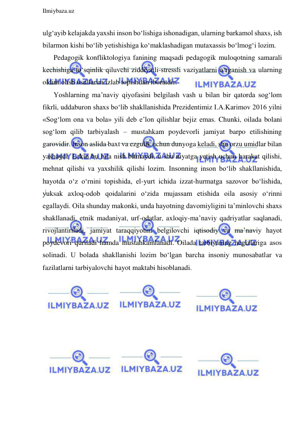  
Ilmiybaza.uz 
 
ulg‘ayib kelajakda yaxshi inson bo‘lishiga ishonadigan, ularning barkamol shaxs, ish 
bilarmon kishi bo‘lib yetishishiga ko‘maklashadigan mutaxassis bo‘lmog‘i lozim.  
Pedagogik konfliktologiya fanining maqsadi pedagogik muloqotning samarali 
kechishiga to‘sqinlik qiluvchi ziddiyatli-stressli vaziyatlarni o‘rganish va ularning 
oldini olish usullarini izlab topishdan iboratdir. 
Yoshlarning ma’naviy qiyofasini belgilash vash u bilan bir qatorda sog‘lom 
fikrli, uddaburon shaxs bo‘lib shakllanishida Prezidentimiz I.A.Karimov 2016 yilni 
«Sog‘lom ona va bola» yili deb e’lon qilishlar bejiz emas. Chunki, oilada bolani 
sog‘lom qilib tarbiyalash – mustahkam poydevorli jamiyat barpo etilishining 
garovidir. Inson aslida baxt va ezgulik uchun dunyoga keladi, shu orzu umidlar bilan 
yashaydi. Lekin bu bila nish bitmaydi, u shu niyatga yetish uchun harakat qilishi, 
mehnat qilishi va yaxshilik qilishi lozim. Insonning inson bo‘lib shakllanishida, 
hayotda o‘z o‘rnini topishida, el-yurt ichida izzat-hurmatga sazovor bo‘lishida, 
yuksak axloq-odob qoidalarini o‘zida mujassam etishida oila asosiy o‘rinni 
egallaydi. Oila shunday makonki, unda hayotning davomiyligini ta’minlovchi shaxs 
shakllanadi, etnik madaniyat, urf-odatlar, axloqiy-ma’naviy qadriyatlar saqlanadi, 
rivojlantiriladi, jamiyat taraqqiyotini belgilovchi iqtisodiy va ma’naviy hayot 
poydevori quriladi hamda mustahkamlanadi. Oilada tarbiyaning negizlariga asos 
solinadi. U bolada shakllanishi lozim bo‘lgan barcha insoniy munosabatlar va 
fazilatlarni tarbiyalovchi hayot maktabi hisoblanadi.  
 
