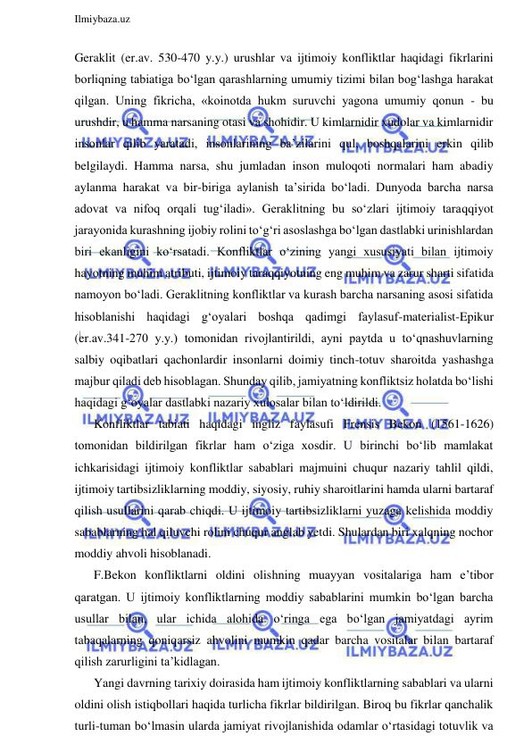  
Ilmiybaza.uz 
 
Geraklit (er.av. 530-470 y.y.) urushlar va ijtimoiy konfliktlar haqidagi fikrlarini 
borliqning tabiatiga bo‘lgan qarashlarning umumiy tizimi bilan bog‘lashga harakat 
qilgan. Uning fikricha, «koinotda hukm suruvchi yagona umumiy qonun - bu 
urushdir, u hamma narsaning otasi va shohidir. U kimlarnidir xudolar va kimlarnidir 
insonlar qilib yaratadi, insonlarining ba’zilarini qul, boshqalarini erkin qilib 
belgilaydi. Hamma narsa, shu jumladan inson muloqoti normalari ham abadiy 
aylanma harakat va bir-biriga aylanish ta’sirida bo‘ladi. Dunyoda barcha narsa 
adovat va nifoq orqali tug‘iladi». Geraklitning bu so‘zlari ijtimoiy taraqqiyot 
jarayonida kurashning ijobiy rolini to‘g‘ri asoslashga bo‘lgan dastlabki urinishlardan 
biri ekanligini ko‘rsatadi. Konfliktlar o‘zining yangi xususiyati bilan ijtimoiy 
hayotning muhim atributi, ijtimoiy taraqqiyotning eng muhim va zarur sharti sifatida 
namoyon bo‘ladi. Geraklitning konfliktlar va kurash barcha narsaning asosi sifatida 
hisoblanishi haqidagi g‘oyalari boshqa qadimgi faylasuf-materialist-Epikur 
(er.av.341-270 y.y.) tomonidan rivojlantirildi, ayni paytda u to‘qnashuvlarning 
salbiy oqibatlari qachonlardir insonlarni doimiy tinch-totuv sharoitda yashashga 
majbur qiladi deb hisoblagan. Shunday qilib, jamiyatning konfliktsiz holatda bo‘lishi 
haqidagi g‘oyalar dastlabki nazariy xulosalar bilan to‘ldirildi. 
Konfliktlar tabiati haqidagi ingliz faylasufi Frensis Bekon (1561-1626) 
tomonidan bildirilgan fikrlar ham o‘ziga xosdir. U birinchi bo‘lib mamlakat 
ichkarisidagi ijtimoiy konfliktlar sabablari majmuini chuqur nazariy tahlil qildi, 
ijtimoiy tartibsizliklarning moddiy, siyosiy, ruhiy sharoitlarini hamda ularni bartaraf 
qilish usullarini qarab chiqdi. U ijtimoiy tartibsizliklarni yuzaga kelishida moddiy 
sabablarning hal qiluvchi rolini chuqur anglab yetdi. Shulardan biri xalqning nochor 
moddiy ahvoli hisoblanadi. 
F.Bekon konfliktlarni oldini olishning muayyan vositalariga ham e’tibor 
qaratgan. U ijtimoiy konfliktlarning moddiy sabablarini mumkin bo‘lgan barcha 
usullar bilan, ular ichida alohida o‘ringa ega bo‘lgan jamiyatdagi ayrim 
tabaqalarning qoniqarsiz ahvolini mumkin qadar barcha vositalar bilan bartaraf 
qilish zarurligini ta’kidlagan. 
Yangi davrning tarixiy doirasida ham ijtimoiy konfliktlarning sabablari va ularni 
oldini olish istiqbollari haqida turlicha fikrlar bildirilgan. Biroq bu fikrlar qanchalik 
turli-tuman bo‘lmasin ularda jamiyat rivojlanishida odamlar o‘rtasidagi totuvlik va 
