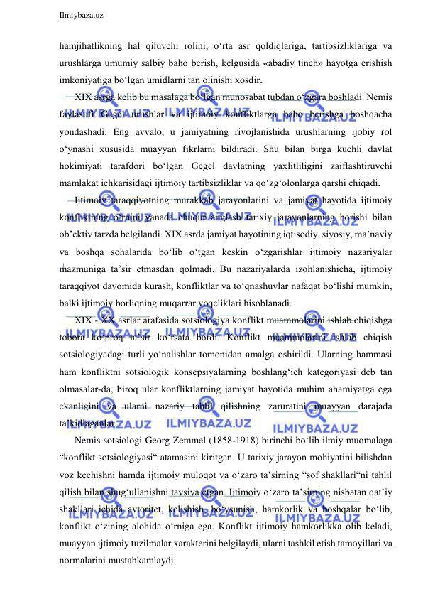  
Ilmiybaza.uz 
 
hamjihatlikning hal qiluvchi rolini, o‘rta asr qoldiqlariga, tartibsizliklariga va 
urushlarga umumiy salbiy baho berish, kelgusida «abadiy tinch» hayotga erishish 
imkoniyatiga bo‘lgan umidlarni tan olinishi xosdir. 
XIX asrga kelib bu masalaga bo‘lgan munosabat tubdan o‘zgara boshladi. Nemis 
faylasufi Gegel urushlar va ijtimoiy konfliktlarga baho berishga boshqacha 
yondashadi. Eng avvalo, u jamiyatning rivojlanishida urushlarning ijobiy rol 
o‘ynashi xususida muayyan fikrlarni bildiradi. Shu bilan birga kuchli davlat 
hokimiyati tarafdori bo‘lgan Gegel davlatning yaxlitliligini zaiflashtiruvchi 
mamlakat ichkarisidagi ijtimoiy tartibsizliklar va qo‘zg‘olonlarga qarshi chiqadi. 
Ijtimoiy taraqqiyotning murakkab jarayonlarini va jamiyat hayotida ijtimoiy 
konfliktning o‘rnini yanada chuqur anglash tarixiy jarayonlarning borishi bilan 
ob’ektiv tarzda belgilandi. XIX asrda jamiyat hayotining iqtisodiy, siyosiy, ma’naviy 
va boshqa sohalarida bo‘lib o‘tgan keskin o‘zgarishlar ijtimoiy nazariyalar 
mazmuniga ta’sir etmasdan qolmadi. Bu nazariyalarda izohlanishicha, ijtimoiy 
taraqqiyot davomida kurash, konfliktlar va to‘qnashuvlar nafaqat bo‘lishi mumkin, 
balki ijtimoiy borliqning muqarrar voqeliklari hisoblanadi.  
XIX - XX asrlar arafasida sotsiologiya konflikt muammolarini ishlab chiqishga 
tobora ko‘proq ta’sir ko‘rsata bordi. Konflikt muammolarini ishlab chiqish 
sotsiologiyadagi turli yo‘nalishlar tomonidan amalga oshirildi. Ularning hammasi 
ham konfliktni sotsiologik konsepsiyalarning boshlang‘ich kategoriyasi deb tan 
olmasalar-da, biroq ular konfliktlarning jamiyat hayotida muhim ahamiyatga ega 
ekanligini va ularni nazariy tahlil qilishning zaruratini muayyan darajada 
ta’kidlaganlar. 
Nemis sotsiologi Georg Zemmel (1858-1918) birinchi bo‘lib ilmiy muomalaga 
“konflikt sotsiologiyasi“ atamasini kiritgan. U tarixiy jarayon mohiyatini bilishdan 
voz kechishni hamda ijtimoiy muloqot va o‘zaro ta’sirning “sof shakllari“ni tahlil 
qilish bilan shug‘ullanishni tavsiya etgan. Ijtimoiy o‘zaro ta’sirning nisbatan qat’iy 
shakllari ichida avtoritet, kelishish, bo‘ysunish, hamkorlik va boshqalar bo‘lib, 
konflikt o‘zining alohida o‘rniga ega. Konflikt ijtimoiy hamkorlikka olib keladi, 
muayyan ijtimoiy tuzilmalar xarakterini belgilaydi, ularni tashkil etish tamoyillari va 
normalarini mustahkamlaydi. 
