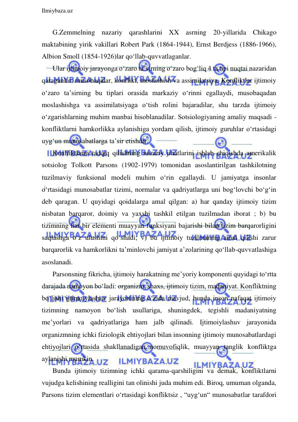  
Ilmiybaza.uz 
 
G.Zemmelning nazariy qarashlarini XX asrning 20-yillarida Chikago 
maktabining yirik vakillari Robert Park (1864-1944), Ernst Berdjess (1886-1966), 
Albion Smoll (1854-1926)lar qo‘llab-quvvatlaganlar. 
Ular ijtimoiy jarayonga o‘zaro ta’sirning o‘zaro bog‘liq 4 ta tipi nuqtai nazaridan 
qaraganlar: musobaqalar, konflikt, moslashish va assimilatsiya. Konfliktlar ijtimoiy 
o‘zaro ta’sirning bu tiplari orasida markaziy o‘rinni egallaydi, musobaqadan 
moslashishga va assimilatsiyaga o‘tish rolini bajaradilar, shu tarzda ijtimoiy 
o‘zgarishlarning muhim manbai hisoblanadilar. Sotsiologiyaning amaliy maqsadi - 
konfliktlarni hamkorlikka aylanishiga yordam qilish, ijtimoiy guruhlar o‘rtasidagi 
uyg‘un munosabatlarga ta’sir etishdir.  
Konfliktlarni tadqiq qilishning nazariy jihatlarini ishlab chiqishda amerikalik 
sotsiolog Tolkott Parsons (1902-1979) tomonidan asoslantirilgan tashkilotning 
tuzilmaviy funksional modeli muhim o‘rin egallaydi. U jamiyatga insonlar 
o‘rtasidagi munosabatlar tizimi, normalar va qadriyatlarga uni bog‘lovchi bo‘g‘in 
deb qaragan. U quyidagi qoidalarga amal qilgan: a) har qanday ijtimoiy tizim 
nisbatan barqaror, doimiy va yaxshi tashkil etilgan tuzilmadan iborat ; b) bu 
tizimning har bir elementi muayyan funksiyani bajarishi bilan tizim barqarorligini 
saqlashga o‘z ulushini qo‘shadi; v) bu ijtimoiy tuzilmaning amal qilishi zarur 
barqarorlik va hamkorlikni ta’minlovchi jamiyat a’zolarining qo‘llab-quvvatlashiga 
asoslanadi. 
Parsonsning fikricha, ijtimoiy harakatning me’yoriy komponenti quyidagi to‘rtta 
darajada namoyon bo‘ladi: organizm, shaxs, ijtimoiy tizim, madaniyat. Konfliktning 
bo‘lishi ijtimoiylashuv jarayonining o‘zida mavjud, bunda inson nafaqat ijtimoiy 
tizimning namoyon bo‘lish usullariga, shuningdek, tegishli madaniyatning 
me’yorlari va qadriyatlariga ham jalb qilinadi. Ijtimoiylashuv jarayonida 
organizmning ichki fiziologik ehtiyojlari bilan insonning ijtimoiy munosabatlardagi 
ehtiyojlari o‘rtasida shakllanadigan nomuvofiqlik, muayyan tanglik konfliktga 
aylanishi mumkin. 
Bunda ijtimoiy tizimning ichki qarama-qarshiligini va demak, konfliktlarni 
vujudga kelishining realligini tan olinishi juda muhim edi. Biroq, umuman olganda, 
Parsons tizim elementlari o‘rtasidagi konfliktsiz , “uyg‘un“ munosabatlar tarafdori 
