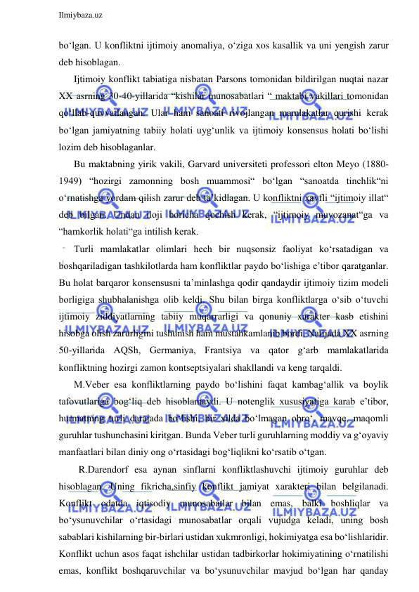  
Ilmiybaza.uz 
 
bo‘lgan. U konfliktni ijtimoiy anomaliya, o‘ziga xos kasallik va uni yengish zarur 
deb hisoblagan. 
Ijtimoiy konflikt tabiatiga nisbatan Parsons tomonidan bildirilgan nuqtai nazar 
XX asrning 30-40-yillarida “kishilar munosabatlari “ maktabi vakillari tomonidan 
qo‘llab-quvvatlangan. Ular ham sanoati rivojlangan mamlakatlar qurishi kerak 
bo‘lgan jamiyatning tabiiy holati uyg‘unlik va ijtimoiy konsensus holati bo‘lishi 
lozim deb hisoblaganlar. 
Bu maktabning yirik vakili, Garvard universiteti professori elton Meyo (1880-
1949) “hozirgi zamonning bosh muammosi“ bo‘lgan “sanoatda tinchlik“ni 
o‘rnatishga yordam qilish zarur deb ta’kidlagan. U konfliktni xavfli “ijtimoiy illat“ 
deb bilgan. Undan iloji boricha qochish kerak, “ijtimoiy muvozanat“ga va 
“hamkorlik holati“ga intilish kerak. 
Turli mamlakatlar olimlari hech bir nuqsonsiz faoliyat ko‘rsatadigan va 
boshqariladigan tashkilotlarda ham konfliktlar paydo bo‘lishiga e’tibor qaratganlar. 
Bu holat barqaror konsensusni ta’minlashga qodir qandaydir ijtimoiy tizim modeli 
borligiga shubhalanishga olib keldi. Shu bilan birga konfliktlarga o‘sib o‘tuvchi 
ijtimoiy ziddiyatlarning tabiiy muqarrarligi va qonuniy xarakter kasb etishini 
hisobga olish zarurligini tushunish ham mustahkamlanib bordi. Natijada XX asrning 
50-yillarida AQSh, Germaniya, Frantsiya va qator g‘arb mamlakatlarida 
konfliktning hozirgi zamon kontseptsiyalari shakllandi va keng tarqaldi. 
M.Veber esa konfliktlarning paydo bo‘lishini faqat kambag‘allik va boylik 
tafovutlariga bog‘liq deb hisoblamaydi. U notenglik xususiyatiga karab e’tibor, 
hurmatning turli darajada bo‘lishi, bir xilda bo‘lmagan obro‘, mavqe, maqomli 
guruhlar tushunchasini kiritgan. Bunda Veber turli guruhlarning moddiy va g‘oyaviy 
manfaatlari bilan diniy ong o‘rtasidagi bog‘liqlikni ko‘rsatib o‘tgan. 
  R.Darendorf esa aynan sinflarni konfliktlashuvchi ijtimoiy guruhlar deb 
hisoblagan. Uning fikricha,sinfiy konflikt jamiyat xarakteri bilan belgilanadi. 
Konflikt odatda iqtisodiy munosabatlar bilan emas, balki boshliqlar va 
bo‘ysunuvchilar o‘rtasidagi munosabatlar orqali vujudga keladi, uning bosh 
sabablari kishilarning bir-birlari ustidan xukmronligi, hokimiyatga esa bo‘lishlaridir. 
Konflikt uchun asos faqat ishchilar ustidan tadbirkorlar hokimiyatining o‘rnatilishi 
emas, konflikt boshqaruvchilar va bo‘ysunuvchilar mavjud bo‘lgan har qanday 
