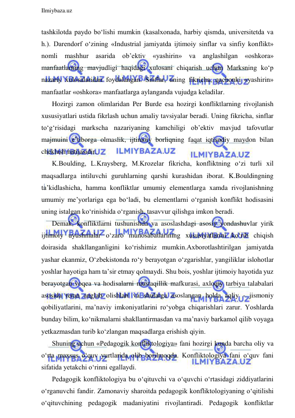  
Ilmiybaza.uz 
 
tashkilotda paydo bo‘lishi mumkin (kasalxonada, harbiy qismda, universitetda va 
h.). Darendorf o‘zining «Industrial jamiyatda ijtimoiy sinflar va sinfiy konflikt» 
nomli mashhur asarida ob’ektiv «yashirin» va anglashilgan «oshkora» 
manfaatlarning mavjudligi haqidagi xulosani chiqarish uchun Marksning ko‘p 
nazariy xulosalaridan foydalangan. Sinflar, uning fikricha, qachonki «yashirin» 
manfaatlar «oshkora» manfaatlarga aylanganda vujudga keladilar. 
Hozirgi zamon olimlaridan Per Burde esa hozirgi konfliktlarning rivojlanish 
xususiyatlari ustida fikrlash uchun amaliy tavsiyalar beradi. Uning fikricha, sinflar 
to‘g‘risidagi markscha nazariyaning kamchiligi ob’ektiv mavjud tafovutlar 
majmuini e’tiborga olmaslik, ijtimoiy borliqning faqat iqtisodiy maydon bilan 
cheklash natijasidir. 
K.Boulding, L.Kraysberg, M.Krozelar fikricha, konfliktning o‘zi turli xil 
maqsadlarga intiluvchi guruhlarning qarshi kurashidan iborat. K.Bouldingning 
ta’kidlashicha, hamma konfliktlar umumiy elementlarga xamda rivojlanishning 
umumiy me’yorlariga ega bo‘ladi, bu elementlarni o‘rganish konflikt hodisasini 
uning istalgan ko‘rinishida o‘rganish, tasavvur qilishga imkon beradi. 
Demak, konfliktlarni tushunishda va asoslashdagi asosiy yondashuvlar yirik 
ijtimoiy uyushmalar o‘zaro munosabatlarining xususiyatlarini ko‘rib chiqish 
doirasida shakllanganligini ko‘rishimiz mumkin.Axborotlashtirilgan jamiyatda 
yashar ekanmiz, O‘zbekistonda ro‘y berayotgan o‘zgarishlar, yangiliklar islohotlar 
yoshlar hayotiga ham ta’sir etmay qolmaydi. Shu bois, yoshlar ijtimoiy hayotida yuz 
berayotgan voqea va hodisalarni mustaqillik mafkurasi, axloqiy tarbiya talabalari 
asosida teran anglab olishlari va shularga asoslangan holda aqliy - jismoniy 
qobiliyatlarini, ma’naviy imkoniyatlarini ro‘yobga chiqarishlari zarur. Yoshlarda 
bunday bilim, ko‘nikmalarni shakllantirmasdan va ma’naviy barkamol qilib voyaga 
yetkazmasdan turib ko‘zlangan maqsadlarga erishish qiyin. 
Shuning uchun «Pedagogik konfliktologiya» fani hozirgi kunda barcha oliy va 
o‘rta maxsus o‘quv yurtlarida olib borilmoqda. Konfliktologiya fani o‘quv fani 
sifatida yetakchi o‘rinni egallaydi.  
Pedagogik konfliktologiya bu o‘qituvchi va o‘quvchi o‘rtasidagi ziddiyatlarini 
o‘rganuvchi fandir. Zamonaviy sharoitda pedagogik konfliktologiyaning o‘qitilishi 
o‘qituvchining pedagogik madaniyatini rivojlantiradi. Pedagogik konfliktlar 
