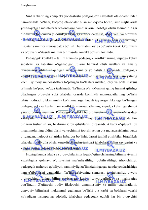  
Ilmiybaza.uz 
 
Sinf rahbarining kompleks yondashishi pedagog o‘z navbatida ota-onalari bilan 
hamkorlikda bo‘lishi, ko‘proq ota-onalar bilan muloqotda bo‘lib, sinf majlislarida 
yechilayotgan masalalarni ota-onalarni ham fikrlarini inobatga olishi lozimdir. Agar 
o‘qituvchi tomonidan yuqoridagi fikrlarga e’tibor qaratilsa, o‘qituvchi va o‘quvchi 
o‘rtasidagi konflikt paydo bo‘lishi bartaraf etiladi. O‘quvchi ham o‘qituvchiga 
nisbatan samimiy munosabatda bo‘lishi, hurmatini joyiga qo‘yishi kerak. O‘qituvchi 
va o‘quvchi o‘rtasida ma’lum bir masofa kontakt bo‘lishi lozimdir.  
Pedagogik konflikt – ta’lim tizimida pedagogik konfliktlarning vujudga kelish 
sabablari va tabiatini o‘rganadigan, ularni bartaraf etish usullari va amaliy 
tavsiyalarni ishlab chiqadigan nazariy-amaliy yo‘nalish hisoblanadi. Pedagogik 
konflikt ijtimoiy hayotdagi ko‘p uchraydigan holat hisoblanib, tabiiyki jamiyatning 
kuchli ijtimoiy munosabatlari to‘plangan bo‘laklari maktab, oliy va o‘rta maxsus 
ta’limda ko‘proq ko‘zga tashlanadi. Ta’limda o‘z «Meni»ni qattiq hurmat qilishga 
odatlangan o‘quvchi yoki talabalar orasida konfliktli munosabatlarning bo‘lishi 
tabiiy hodisadir, lekin amaliy ko‘nikmalarga, kuchli tayyorgarlikka ega bo‘lmagan 
pedagog yoki rahbarlar ham konfliktli munosabatlarning vujudga kelishiga sharoit 
yaratib berishi mumkin. Pedagogik konflikt bu o‘qituvchi va o‘quvchi o‘rtasidagi 
ziddiyatlarni, kelishmovchiliklar tortishuvlar mojorolar, muloqot jarayonida bir-
birlarini tushunishlari, bir-birini idrok qilishlarini o‘rganadi. Albatta o‘qituvchi bu 
muammolarning oldini olishi va yechimini topishi uchun o‘z mutaxassisligini puxta 
o‘rgangan, muloqot sirlaridan habardor bo‘lishi, darsni tashkil etish bilan birgalikda 
talabalarni jalb qila olishi kerakdir. Bundan tashqari talabalarni bilim saviyasini va 
xulq-atvoriga xolisona baho berishi lozim.  
Hozirgi kunda talaba va o‘quvchilarimiz faqat o‘qituvchilarning bilim saviyasini 
kuzatibgina qolmay, o‘qituvchini ma’suliyatliligi, qobiliyatliligi, ishonchliligi, 
pedagogik mahorati qobiliyati, samimiyligi ta’lim tizimiga qay tarzda yondashishiga 
ham e’tiborlarini qaratadilar. Ta’lim-tarbiyaning samarasi, ta’sirchanligi, avvolo 
o‘qituvchiga, uning bilim saviyasiga, kasbiy tayyorgarligiga va mahoratiga 
bog‘liqdir. O‘qituvchi ijodiy fikrlovchi: umuminsoniy va milliy qadriyatlarni, 
dunyoviy bilimlarni mukammal egallagan bo‘lishi o‘z kasbi va bolalarni yaxshi 
ko‘radigan insonparvar adolatli, talabchan pedagogik odobli har bir o‘quvchisi 
