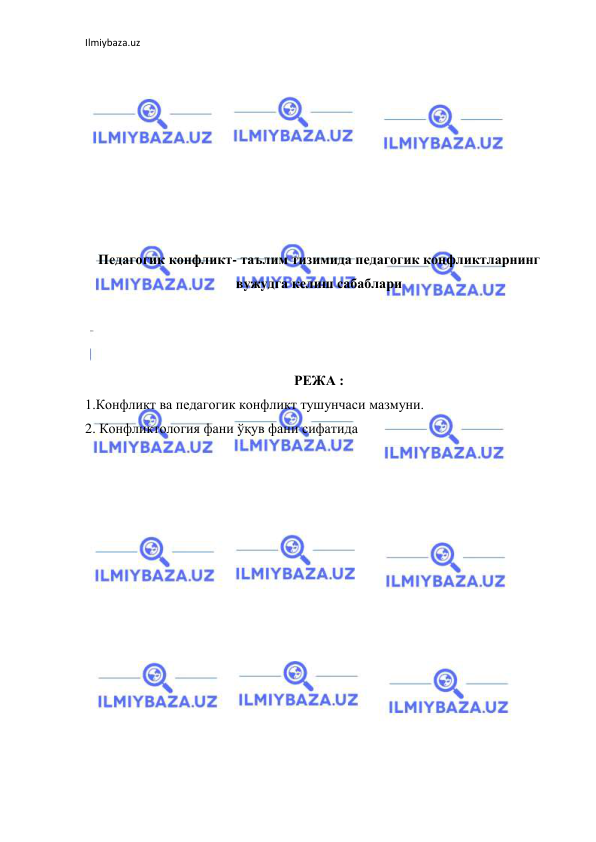 Ilmiybaza.uz 
 
 
 
 
 
 
 
 
 
Педагогик конфликт- таълим тизимида педагогик конфликтларнинг 
вужудга келиш сабаблари 
 
 
 
РЕЖА : 
1.Конфликт ва педагогик конфликт тушунчаси мазмуни. 
2. Конфликтология фани ўқув фани сифатида 
 
 
 
 
 
 
 
 
 
 
 
 
 
 
