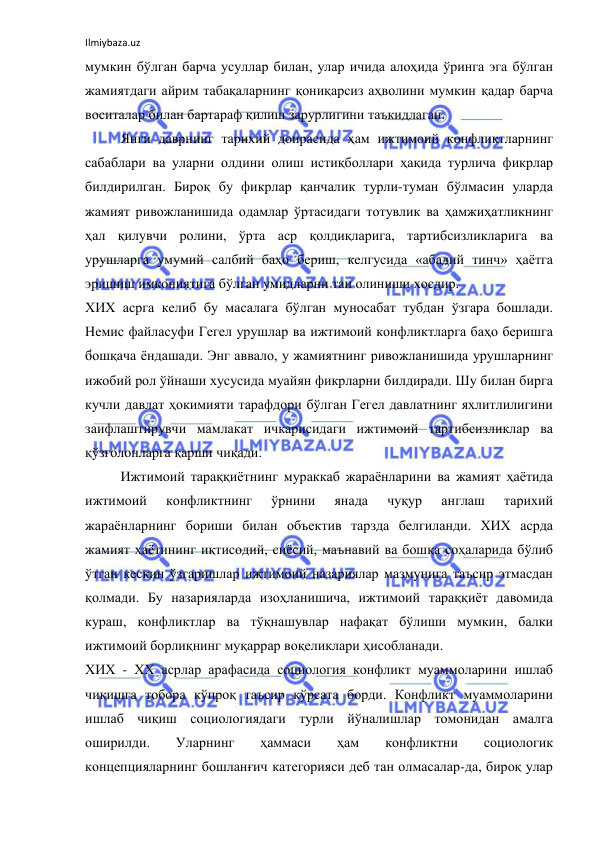 Ilmiybaza.uz 
 
мумкин бўлган барча усуллар билан, улар ичида алоҳида ўринга эга бўлган 
жамиятдаги айрим табақаларнинг қониқарсиз аҳволини мумкин қадар барча 
воситалар билан бартараф қилиш зарурлигини таъкидлаган. 
Янги даврнинг тарихий доирасида ҳам ижтимоий конфликтларнинг 
сабаблари ва уларни олдини олиш истиқболлари ҳақида турлича фикрлар 
билдирилган. Бироқ бу фикрлар қанчалик турли-туман бўлмасин уларда 
жамият ривожланишида одамлар ўртасидаги тотувлик ва ҳамжиҳатликнинг 
ҳал қилувчи ролини, ўрта аср қолдиқларига, тартибсизликларига ва 
урушларга умумий салбий баҳо бериш, келгусида «абадий тинч» ҳаётга 
эришиш имкониятига бўлган умидларни тан олиниши хосдир. 
ХИХ асрга келиб бу масалага бўлган муносабат тубдан ўзгара бошлади. 
Немис файласуфи Гегел урушлар ва ижтимоий конфликтларга баҳо беришга 
бошқача ёндашади. Энг аввало, у жамиятнинг ривожланишида урушларнинг 
ижобий рол ўйнаши хусусида муайян фикрларни билдиради. Шу билан бирга 
кучли давлат ҳокимияти тарафдори бўлган Гегел давлатнинг яхлитлилигини 
заифлаштирувчи мамлакат ичкарисидаги ижтимоий тартибсизликлар ва 
қўзғолонларга қарши чиқади. 
Ижтимоий тараққиётнинг мураккаб жараёнларини ва жамият ҳаётида 
ижтимоий 
конфликтнинг 
ўрнини 
янада 
чуқур 
англаш 
тарихий 
жараёнларнинг бориши билан объектив тарзда белгиланди. ХИХ асрда 
жамият ҳаётининг иқтисодий, сиёсий, маънавий ва бошқа соҳаларида бўлиб 
ўтган кескин ўзгаришлар ижтимоий назариялар мазмунига таъсир этмасдан 
қолмади. Бу назарияларда изоҳланишича, ижтимоий тараққиёт давомида 
кураш, конфликтлар ва тўқнашувлар нафақат бўлиши мумкин, балки 
ижтимоий борлиқнинг муқаррар воқеликлари ҳисобланади.  
ХИХ - ХХ асрлар арафасида социология конфликт муаммоларини ишлаб 
чиқишга тобора кўпроқ таъсир кўрсата борди. Конфликт муаммоларини 
ишлаб чиқиш социологиядаги турли йўналишлар томонидан амалга 
оширилди. 
Уларнинг 
ҳаммаси 
ҳам 
конфликтни 
социологик 
концепцияларнинг бошланғич категорияси деб тан олмасалар-да, бироқ улар 
