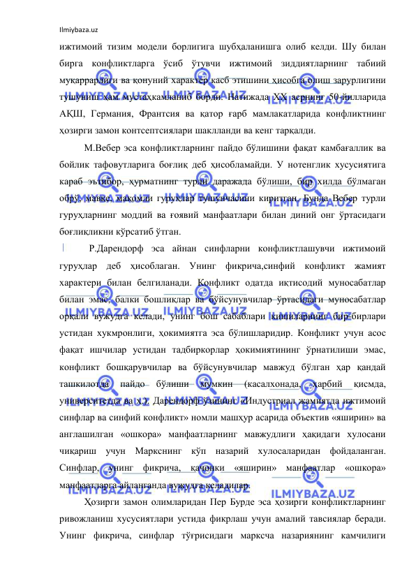 Ilmiybaza.uz 
 
ижтимоий тизим модели борлигига шубҳаланишга олиб келди. Шу билан 
бирга конфликтларга ўсиб ўтувчи ижтимоий зиддиятларнинг табиий 
муқаррарлиги ва қонуний характер касб этишини ҳисобга олиш зарурлигини 
тушуниш ҳам мустаҳкамланиб борди. Натижада ХХ асрнинг 50-йилларида 
АҚШ, Германия, Франтсия ва қатор ғарб мамлакатларида конфликтнинг 
ҳозирги замон контсептсиялари шаклланди ва кенг тарқалди. 
М.Вебер эса конфликтларнинг пайдо бўлишини фақат камбағаллик ва 
бойлик тафовутларига боғлиқ деб ҳисобламайди. У нотенглик хусусиятига 
караб эътибор, ҳурматнинг турли даражада бўлиши, бир хилда бўлмаган 
обрў, мавқе, мақомли гуруҳлар тушунчасини киритган. Бунда Вебер турли 
гуруҳларнинг моддий ва ғоявий манфаатлари билан диний онг ўртасидаги 
боғлиқликни кўрсатиб ўтган. 
  Р.Дарендорф эса айнан синфларни конфликтлашувчи ижтимоий 
гуруҳлар деб ҳисоблаган. Унинг фикрича,синфий конфликт жамият 
характери билан белгиланади. Конфликт одатда иқтисодий муносабатлар 
билан эмас, балки бошлиқлар ва бўйсунувчилар ўртасидаги муносабатлар 
орқали вужудга келади, унинг бош сабаблари кишиларнинг бир-бирлари 
устидан хукмронлиги, ҳокимиятга эса бўлишларидир. Конфликт учун асос 
фақат ишчилар устидан тадбиркорлар ҳокимиятининг ўрнатилиши эмас, 
конфликт бошқарувчилар ва бўйсунувчилар мавжуд бўлган ҳар қандай 
ташкилотда 
пайдо 
бўлиши 
мумкин 
(касалхонада, 
ҳарбий 
қисмда, 
университетда ва ҳ.). Дарендорф ўзининг «Индустриал жамиятда ижтимоий 
синфлар ва синфий конфликт» номли машҳур асарида объектив «яширин» ва 
англашилган «ошкора» манфаатларнинг мавжудлиги ҳақидаги хулосани 
чиқариш учун Маркснинг кўп назарий хулосаларидан фойдаланган. 
Синфлар, унинг фикрича, қачонки «яширин» манфаатлар «ошкора» 
манфаатларга айланганда вужудга келадилар. 
Ҳозирги замон олимларидан Пер Бурде эса ҳозирги конфликтларнинг 
ривожланиш хусусиятлари устида фикрлаш учун амалий тавсиялар беради. 
Унинг фикрича, синфлар тўғрисидаги марксча назариянинг камчилиги 
