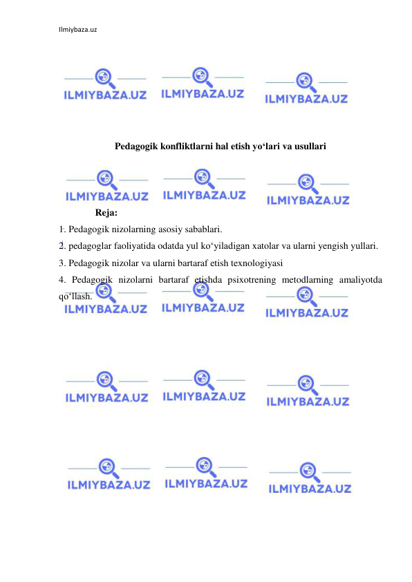 Ilmiybaza.uz 
 
 
 
 
 
 
 
Pedagogik konfliktlarni hal etish yo‘lari va usullari 
 
 
 
               Reja: 
1. Pedagogik nizolarning asosiy sabablari.  
2. pedagoglar faoliyatida odatda yul ko‘yiladigan xatolar va ularni yengish yullari.  
3. Pedagogik nizolar va ularni bartaraf etish texnologiyasi 
4. Pedagogik nizolarni bartaraf etishda psixotrening metodlarning amaliyotda 
qo‘llash. 
 
 
 
 
 
 
 
 
 
 
 
 
 
