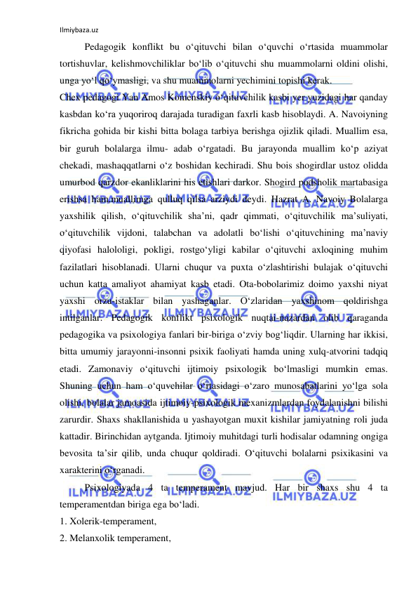 Ilmiybaza.uz 
 
Pedagogik konflikt bu o‘qituvchi bilan o‘quvchi o‘rtasida muammolar 
tortishuvlar, kelishmovchiliklar bo‘lib o‘qituvchi shu muammolarni oldini olishi, 
unga yo‘l qo‘ymasligi, va shu muammolarni yechimini topishi kerak. 
Chex pedagogi Yan Amos Komenskiy o‘qituvchilik kasbi yer yuzidagi har qanday 
kasbdan ko‘ra yuqoriroq darajada turadigan faxrli kasb hisoblaydi. A. Navoiyning 
fikricha gohida bir kishi bitta bolaga tarbiya berishga ojizlik qiladi. Muallim esa, 
bir guruh bolalarga ilmu- adab o‘rgatadi. Bu jarayonda muallim ko‘p aziyat 
chekadi, mashaqqatlarni o‘z boshidan kechiradi. Shu bois shogirdlar ustoz olidda 
umurbod qarzdor ekanliklarini his etishlari darkor. Shogird podsholik martabasiga 
erishsa ham,muallimga qulluq qilsa arziydi deydi. Hazrat A. Navoiy Bolalarga 
yaxshilik qilish, o‘qituvchilik sha’ni, qadr qimmati, o‘qituvchilik ma’suliyati, 
o‘qituvchilik vijdoni, talabchan va adolatli bo‘lishi o‘qituvchining ma’naviy 
qiyofasi halololigi, pokligi, rostgo‘yligi kabilar o‘qituvchi axloqining muhim 
fazilatlari hisoblanadi. Ularni chuqur va puxta o‘zlashtirishi bulajak o‘qituvchi 
uchun katta amaliyot ahamiyat kasb etadi. Ota-bobolarimiz doimo yaxshi niyat 
yaxshi orzu-istaklar bilan yashaganlar. O‘zlaridan yaxshinom qoldirishga 
intilganlar. Pedagogik konflikt psixologik nuqtai-nazardan olib qaraganda 
pedagogika va psixologiya fanlari bir-biriga o‘zviy bog‘liqdir. Ularning har ikkisi, 
bitta umumiy jarayonni-insonni psixik faoliyati hamda uning xulq-atvorini tadqiq 
etadi. Zamonaviy o‘qituvchi ijtimoiy psixologik bo‘lmasligi mumkin emas. 
Shuning uchun ham o‘quvchilar o‘rtasidagi o‘zaro munosabatlarini yo‘lga sola 
olishi, bolalar jamoasida ijtimoiy-psixologik mexanizmlardan foydalanishni bilishi 
zarurdir. Shaxs shakllanishida u yashayotgan muxit kishilar jamiyatning roli juda 
kattadir. Birinchidan aytganda. Ijtimoiy muhitdagi turli hodisalar odamning ongiga 
bevosita ta’sir qilib, unda chuqur qoldiradi. O‘qituvchi bolalarni psixikasini va 
xarakterini o‘rganadi.  
Psixologiyada 4 ta temperament mavjud. Har bir shaxs shu 4 ta 
temperamentdan biriga ega bo‘ladi.  
1. Xolerik-temperament,  
2. Melanxolik temperament,  
