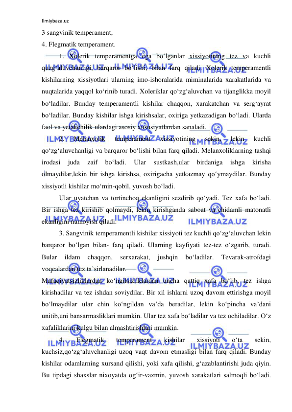 Ilmiybaza.uz 
 
3 sangvinik temperament,  
4. Flegmatik temperament. 
1. Xolerik temperamentga ega bo‘lganlar xissiyotining tez va kuchli 
quzg‘aluvchanligi, barqaror bo‘lishi, bilan farq qiladi. Xolerik temperamentli 
kishilarning xissiyotlari ularning imo-ishoralarida miminalarida xarakatlarida va 
nuqtalarida yaqqol ko‘rinib turadi. Xoleriklar qo‘zg‘aluvchan va tijanglikka moyil 
bo‘ladilar. Bunday temperamentli kishilar chaqqon, xarakatchan va serg‘ayrat 
bo‘ladilar. Bunday kishilar ishga kirishsalar, oxiriga yetkazadigan bo‘ladi. Ularda 
faol va yetakchilik ulardagi asosiy xususiyatlardan sanaladi.  
2. 
Melanxolik 
temperament 
xissiyotining 
sekin, 
lekin 
kuchli 
qo‘zg‘aluvchanligi va barqaror bo‘lishi bilan farq qiladi. Melanxoliklarning tashqi 
irodasi 
juda 
zaif 
bo‘ladi. 
Ular 
sustkash,ular 
birdaniga 
ishga 
kirisha 
olmaydilar,lekin bir ishga kirishsa, oxirigacha yetkazmay qo‘ymaydilar. Bunday 
xissiyotli kishilar mo‘min-qobil, yuvosh bo‘ladi.  
Ular uyatchan va tortinchoq ekanligini sezdirib qo‘yadi. Tez xafa bo‘ladi. 
Bir ishga tez kirishib qolmaydi, lekin kirishganda saboat va chidamli matonatli 
ekanligini namoyish qiladi.  
3. Sangvinik temperamentli kishilar xissiyoti tez kuchli qo‘zg‘aluvchan lekin 
barqaror bo‘lgan bilan- farq qiladi. Ularning kayfiyati tez-tez o‘zgarib, turadi. 
Bular 
ildam 
chaqqon, 
serxarakat, 
jushqin 
bo‘ladilar. 
Tevarak-atrofdagi 
voqealardan tez ta’sirlanadilar. 
Mafaqiyatsizliklardan ko‘ngilsizliklardan uncha qattiq xafa bo‘lib, tez ishga 
kirishadilar va tez ishdan soviydilar. Bir xil ishlarni uzoq davom ettirishga moyil 
bo‘lmaydilar ular chin ko‘ngildan va’da beradilar, lekin ko‘pincha va’dani 
unitib,uni bansarmasliklari mumkin. Ular tez xafa bo‘ladilar va tez ochiladilar. O‘z 
xafaliklarini kulgu bilan almashtirishlari mumkin.  
4. 
Flegmatik 
temperament 
kishilar 
xissiyoti 
o‘ta 
sekin, 
kuchsiz,qo‘zg‘aluvchanligi uzoq vaqt davom etmasligi bilan farq qiladi. Bunday 
kishilar odamlarning xursand qilishi, yoki xafa qilishi, g‘azablantirishi juda qiyin. 
Bu tipdagi shaxslar nixoyatda og‘ir-vazmin, yuvosh xarakatlari salmoqli bo‘ladi. 
